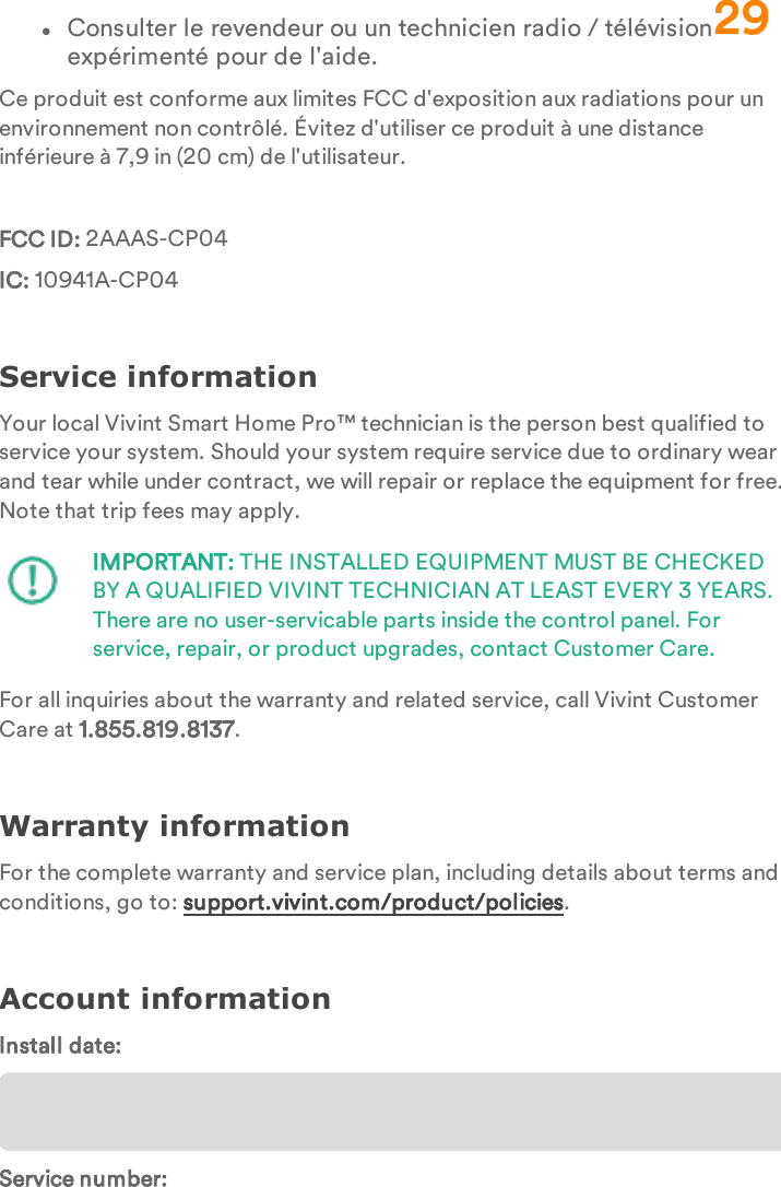 lConsulter le revendeur ou un technicien radio / télévision expérimenté pour de l&apos;aide.Ce produit est conforme aux limites FCC d&apos;exposition aux radiations pour un environnement non contrôlé. Évitez d&apos;utiliser ce produit à une distance inférieure à 7,9 in (20 cm) de l&apos;utilisateur.FCC ID: 2AAAS-CP04IC: 10941A-CP04Service informationYour local Vivint Smart Home Pro™ technician is the person best qualified to service your system. Should your system require service due to ordinary wear and tear while under contract, we will repair or replace the equipment for free. Note that trip fees may apply.IMPORTANT: THE INSTALLED EQUIPMENT MUST BE CHECKED BY A QUALIFIED VIVINT TECHNICIAN AT LEAST EVERY 3 YEARS. There are no user-servicable parts inside the control panel. For service, repair, or product upgrades, contact Customer Care.For all inquiries about the warranty and related service, call Vivint Customer Care at 1.855.819.8137.Warranty informationFor the complete warranty and service plan, including details about terms and conditions, go to: support.vivint.com/product/policies.Account informationInstall date:Service number:29