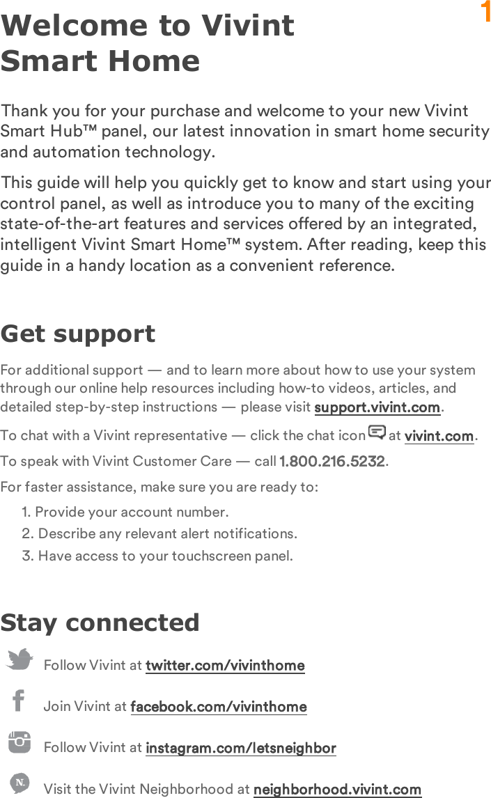 Welcome to Vivint Smart HomeThank you for your purchase and welcome to your new Vivint Smart Hub™ panel, our latest innovation in smart home security and automation technology.This guide will help you quickly get to know and start using your control panel, as well as introduce you to many of the exciting state-of-the-art features and services offered by an integrated, intelligent Vivint Smart Home™ system. After reading, keep this guide in a handy location as a convenient reference.Get supportFor additional support — and to learn more about how to use your system through our online help resources including how-to videos, articles, and detailed step-by-step instructions — please visit support.vivint.com.To chat with a Vivint representative — click the chat icon   at vivint.com.To speak with Vivint Customer Care — call 1.800.216.5232.For faster assistance, make sure you are ready to:1. Provide your account number.2. Describe any relevant alert notifications.3. Have access to your touchscreen panel.Stay connectedFollow Vivint at twitter.com/vivinthomeJoin Vivint at facebook.com/vivinthomeFollow Vivint at instagram.com/letsneighborVisit the Vivint Neighborhood at neighborhood.vivint.com1