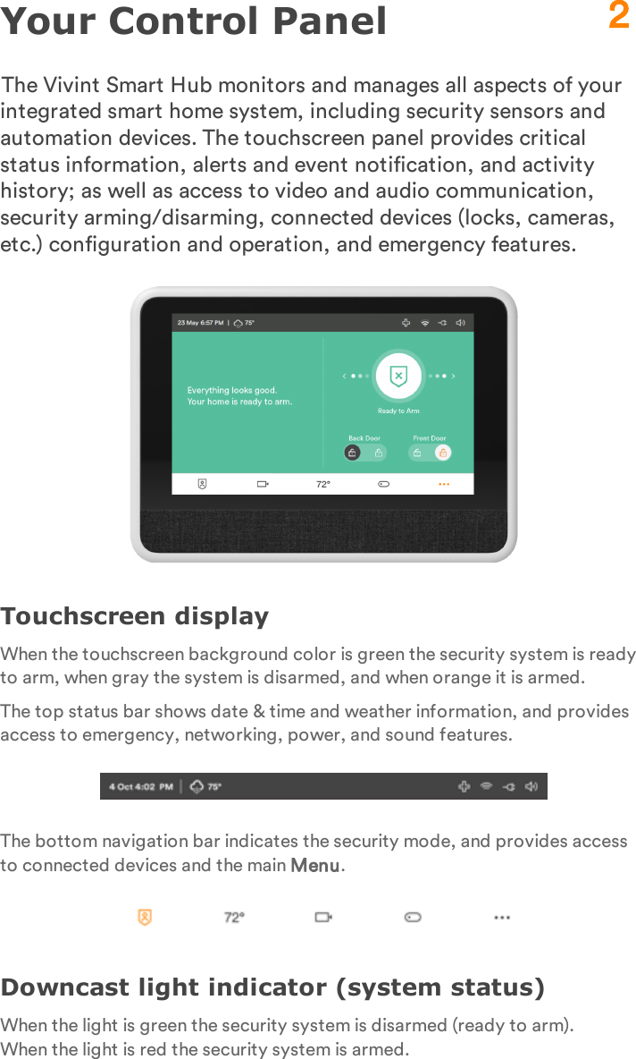 Your Control PanelThe Vivint Smart Hub monitors and manages all aspects of your integrated smart home system, including security sensors and automation devices. The touchscreen panel provides critical status information, alerts and event notification, and activity history; as well as access to video and audio communication, security arming/disarming, connected devices (locks, cameras, etc.) configuration and operation, and emergency features.Touchscreen displayWhen the touchscreen background color is green the security system is ready to arm, when gray the system is disarmed, and when orange it is armed.The top status bar shows date &amp; time and weather information, and provides access to emergency, networking, power, and sound features.The bottom navigation bar indicates the security mode, and provides access to connected devices and the main Menu.Downcast light indicator (system status)When the light is green the security system is disarmed (ready to arm). When the light is red the security system is armed.2