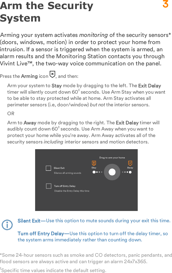 Arm the Security SystemArming your system activates monitoring of the security sensors* (doors, windows, motion) in order to protect your home from intrusion. If a sensor is triggered when the system is armed, an alarm results and the Monitoring Station contacts you through Vivint Live™, the two-way voice communication on the panel.Press the Arming icon  , and then:Arm your system to Stay mode by dragging to the left. The Exit Delay timer will silently count down 60‡ seconds. Use Arm Stay when you want to be able to stay protected while at home. Arm Stay activates all perimeter sensors (i.e, door/window) but not the interior sensors.ORArm to Away mode by dragging to the right. The Exit Delay timer will audibly count down 60‡ seconds. Use Arm Away when you want to protect your home while you&apos;re away. Arm Away activates all of the security sensors including interior sensors and motion detectors.Silent Exit—Use this option to mute sounds during your exit this time.Turn off Entry Delay—Use this option to turn off the delay timer, so the system arms immediately rather than counting down. *Some 24-hour sensors such as smoke and CO detectors, panic pendants, and flood sensors are always active and can trigger an alarm 24x7x365.‡Specific time values indicate the default setting.3