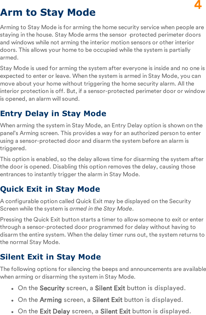 Arm to Stay ModeArming to Stay Mode is for arming the home security service when people are staying in the house. Stay Mode arms the sensor‐protected perimeter doors and windows while not arming the interior motion sensors or other interior doors. This allows your home to be occupied while the system is partially armed.Stay Mode is used for arming the system after everyone is inside and no one is expected to enter or leave. When the system is armed in Stay Mode, you can move about your home without triggering the home security alarm. All the interior protection is off. But, if a sensor-protected perimeter door or window is opened, an alarm will sound.Entry Delay in Stay ModeWhen arming the system in Stay Mode, an Entry Delay option is shown on the panel’s Arming screen. This provides a way for an authorized person to enter using a sensor-protected door and disarm the system before an alarm is triggered.This option is enabled, so the delay allows time for disarming the system after the door is opened. Disabling this option removes the delay, causing those entrances to instantly trigger the alarm in Stay Mode.Quick Exit in Stay ModeA configurable option called Quick Exit may be displayed on the Security Screen while the system is armed in the Stay Mode.Pressing the Quick Exit button starts a timer to allow someone to exit or enter through a sensor-protected door programmed for delay without having to disarm the entire system. When the delay timer runs out, the system returns to the normal Stay Mode.Silent Exit in Stay ModeThe following options for silencing the beeps and announcements are available when arming or disarming the system in Stay Mode.lOn the Security screen, a Silent Exit button is displayed.lOn the Arming screen, a Silent Exit button is displayed.lOn the Exit Delay screen, a Silent Exit button is displayed.4