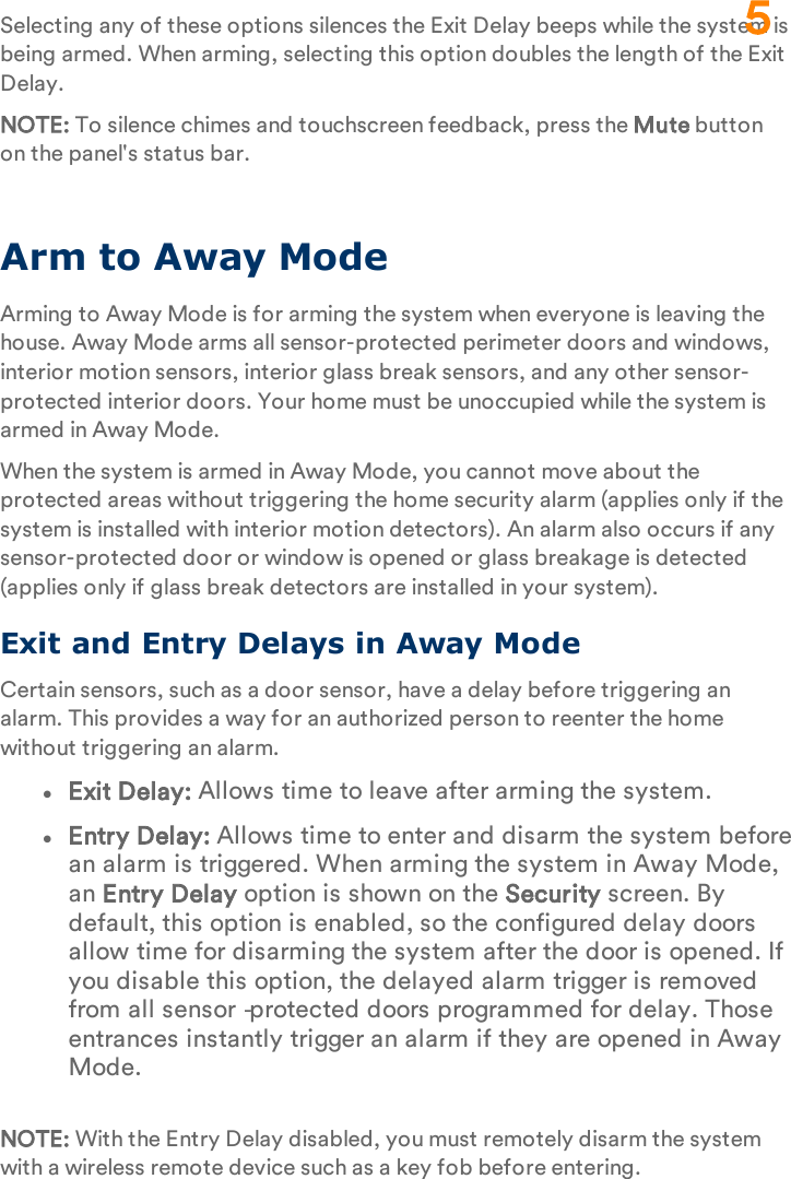 Selecting any of these options silences the Exit Delay beeps while the system is being armed. When arming, selecting this option doubles the length of the Exit Delay.NOTE: To silence chimes and touchscreen feedback, press the Mute button on the panel&apos;s status bar.Arm to Away ModeArming to Away Mode is for arming the system when everyone is leaving the house. Away Mode arms all sensor-protected perimeter doors and windows, interior motion sensors, interior glass break sensors, and any other sensor-protected interior doors. Your home must be unoccupied while the system is armed in Away Mode.When the system is armed in Away Mode, you cannot move about the protected areas without triggering the home security alarm (applies only if the system is installed with interior motion detectors). An alarm also occurs if any sensor-protected door or window is opened or glass breakage is detected (applies only if glass break detectors are installed in your system).Exit and Entry Delays in Away ModeCertain sensors, such as a door sensor, have a delay before triggering an alarm. This provides a way for an authorized person to reenter the home without triggering an alarm.lExit Delay: Allows time to leave after arming the system.lEntry Delay: Allows time to enter and disarm the system before an alarm is triggered. When arming the system in Away Mode, an Entry Delay option is shown on the Security screen. By default, this option is enabled, so the configured delay doors allow time for disarming the system after the door is opened. If you disable this option, the delayed alarm trigger is removed from all sensor‐protected doors programmed for delay. Those entrances instantly trigger an alarm if they are opened in Away Mode.NOTE: With the Entry Delay disabled, you must remotely disarm the system with a wireless remote device such as a key fob before entering.5