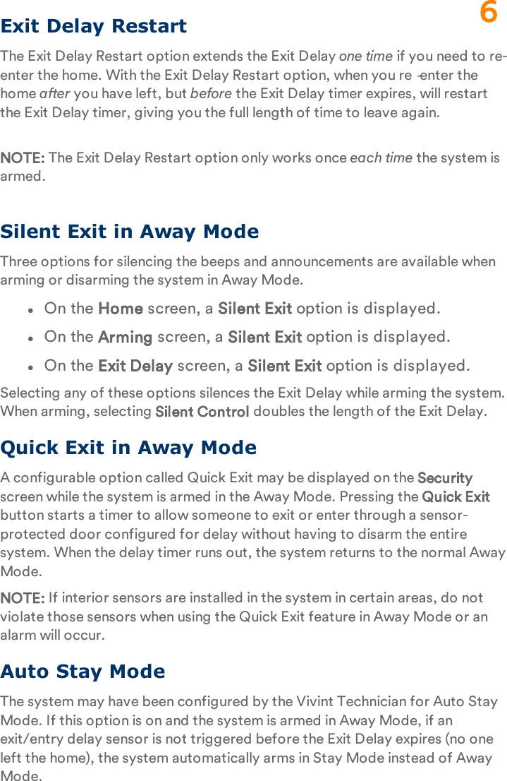 Exit Delay RestartThe Exit Delay Restart option extends the Exit Delay one time if you need to re-enter the home. With the Exit Delay Restart option, when you re‐enter the home after you have left, but before the Exit Delay timer expires, will restart the Exit Delay timer, giving you the full length of time to leave again.NOTE: The Exit Delay Restart option only works once each time the system is armed.Silent Exit in Away ModeThree options for silencing the beeps and announcements are available when arming or disarming the system in Away Mode.lOn the Home screen, a Silent Exit option is displayed.lOn the Arming screen, a Silent Exit option is displayed.lOn the Exit Delay screen, a Silent Exit option is displayed.Selecting any of these options silences the Exit Delay while arming the system. When arming, selecting Silent Control doubles the length of the Exit Delay.Quick Exit in Away ModeA configurable option called Quick Exit may be displayed on the Security screen while the system is armed in the Away Mode. Pressing the Quick Exit button starts a timer to allow someone to exit or enter through a sensor-protected door configured for delay without having to disarm the entire system. When the delay timer runs out, the system returns to the normal Away Mode.NOTE: If interior sensors are installed in the system in certain areas, do not violate those sensors when using the Quick Exit feature in Away Mode or an alarm will occur.Auto Stay ModeThe system may have been configured by the Vivint Technician for Auto Stay Mode. If this option is on and the system is armed in Away Mode, if an exit/entry delay sensor is not triggered before the Exit Delay expires (no one left the home), the system automatically arms in Stay Mode instead of Away Mode.6