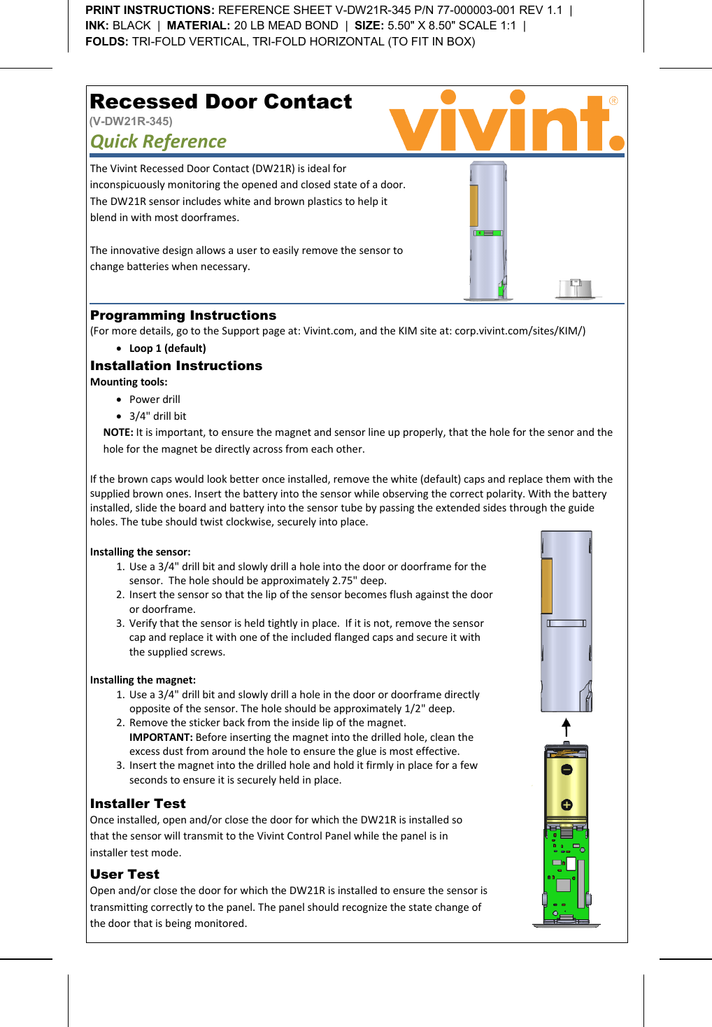       Recessed Door Contact (V-DW21R-345) Quick Reference   Programming Instructions  (For more details, go to the Support page at: Vivint.com, and the KIM site at: corp.vivint.com/sites/KIM/) • Loop 1 (default) Installer Test  Once installed, open and/or close the door for which the DW21R is installed so that the sensor will transmit to the Vivint Control Panel while the panel is in installer test mode. User Test  Open and/or close the door for which the DW21R is installed to ensure the sensor is transmitting correctly to the panel. The panel should recognize the state change of the door that is being monitored. PRINT INSTRUCTIONS: REFERENCE SHEET V-DW21R-345 P/N 77-000003-001 REV 1.1  |   INK: BLACK  |  MATERIAL: 20 LB MEAD BOND  |  SIZE: 5.50&quot; X 8.50&quot; SCALE 1:1  |   FOLDS: TRI-FOLD VERTICAL, TRI-FOLD HORIZONTAL (TO FIT IN BOX)  Installation Instructions   Mounting tools: • Power drill • 3/4&quot; drill bit NOTE: It is important, to ensure the magnet and sensor line up properly, that the hole for the senor and the hole for the magnet be directly across from each other.  If the brown caps would look better once installed, remove the white (default) caps and replace them with the supplied brown ones. Insert the battery into the sensor while observing the correct polarity. With the battery installed, slide the board and battery into the sensor tube by passing the extended sides through the guide holes. The tube should twist clockwise, securely into place.  The Vivint Recessed Door Contact (DW21R) is ideal for inconspicuously monitoring the opened and closed state of a door. The DW21R sensor includes white and brown plastics to help it blend in with most doorframes.   The innovative design allows a user to easily remove the sensor to change batteries when necessary.    Installing the sensor: 1. Use a 3/4&quot; drill bit and slowly drill a hole into the door or doorframe for the sensor.  The hole should be approximately 2.75&quot; deep.   2. Insert the sensor so that the lip of the sensor becomes flush against the door or doorframe. 3. Verify that the sensor is held tightly in place.  If it is not, remove the sensor cap and replace it with one of the included flanged caps and secure it with the supplied screws.  Installing the magnet: 1. Use a 3/4&quot; drill bit and slowly drill a hole in the door or doorframe directly opposite of the sensor. The hole should be approximately 1/2&quot; deep. 2. Remove the sticker back from the inside lip of the magnet.  IMPORTANT: Before inserting the magnet into the drilled hole, clean the excess dust from around the hole to ensure the glue is most effective. 3. Insert the magnet into the drilled hole and hold it firmly in place for a few seconds to ensure it is securely held in place.  