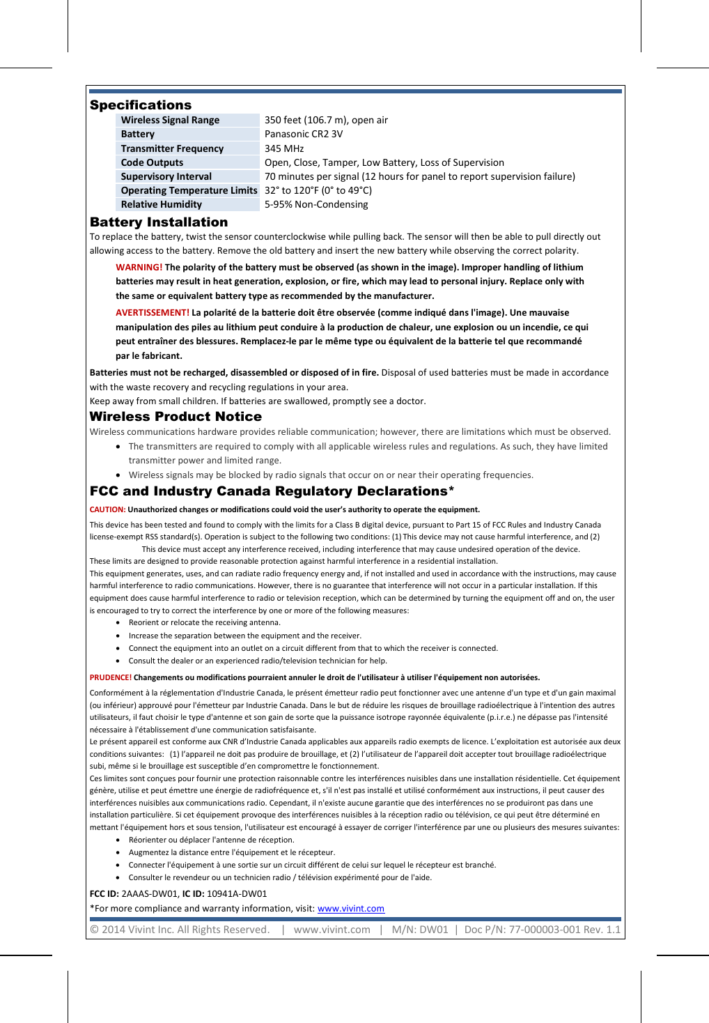    Battery Installation  To replace the battery, twist the sensor counterclockwise while pulling back. The sensor will then be able to pull directly out allowing access to the battery. Remove the old battery and insert the new battery while observing the correct polarity.  FCC and Industry Canada Regulatory Declarations*  CAUTION: Unauthorized changes or modifications could void the user’s authority to operate the equipment. This device has been tested and found to comply with the limits for a Class B digital device, pursuant to Part 15 of FCC Rules and Industry Canada license‐exempt RSS standard(s). Operation is subject to the following two conditions: (1) This device may not cause harmful interference, and (2) This device must accept any interference received, including interference that may cause undesired operation of the device. These limits are designed to provide reasonable protection against harmful interference in a residential installation.  This equipment generates, uses, and can radiate radio frequency energy and, if not installed and used in accordance with the instructions, may cause harmful interference to radio communications. However, there is no guarantee that interference will not occur in a particular installation. If this equipment does cause harmful interference to radio or television reception, which can be determined by turning the equipment off and on, the user is encouraged to try to correct the interference by one or more of the following measures:  • Reorient or relocate the receiving antenna.  • Increase the separation between the equipment and the receiver.  • Connect the equipment into an outlet on a circuit different from that to which the receiver is connected.  • Consult the dealer or an experienced radio/television technician for help. PRUDENCE! Changements ou modifications pourraient annuler le droit de l&apos;utilisateur à utiliser l&apos;équipement non autorisées. Conformément à la réglementation d&apos;Industrie Canada, le présent émetteur radio peut fonctionner avec une antenne d&apos;un type et d&apos;un gain maximal (ou inférieur) approuvé pour l&apos;émetteur par Industrie Canada. Dans le but de réduire les risques de brouillage radioélectrique à l&apos;intention des autres utilisateurs, il faut choisir le type d&apos;antenne et son gain de sorte que la puissance isotrope rayonnée équivalente (p.i.r.e.) ne dépasse pas l&apos;intensité nécessaire à l&apos;établissement d&apos;une communication satisfaisante. Le présent appareil est conforme aux CNR d’Industrie Canada applicables aux appareils radio exempts de licence. L’exploitation est autorisée aux deux conditions suivantes:   (1) l’appareil ne doit pas produire de brouillage, et (2) l’utilisateur de l’appareil doit accepter tout brouillage radioélectrique subi, même si le brouillage est susceptible d’en compromettre le fonctionnement. Ces limites sont conçues pour fournir une protection raisonnable contre les interférences nuisibles dans une installation résidentielle. Cet équipement génère, utilise et peut émettre une énergie de radiofréquence et, s&apos;il n&apos;est pas installé et utilisé conformément aux instructions, il peut causer des interférences nuisibles aux communications radio. Cependant, il n&apos;existe aucune garantie que des interférences no se produiront pas dans une installation particulière. Si cet équipement provoque des interférences nuisibles à la réception radio ou télévision, ce qui peut être déterminé en mettant l&apos;équipement hors et sous tension, l&apos;utilisateur est encouragé à essayer de corriger l&apos;interférence par une ou plusieurs des mesures suivantes:  • Réorienter ou déplacer l&apos;antenne de réception.  • Augmentez la distance entre l&apos;équipement et le récepteur.  • Connecter l&apos;équipement à une sortie sur un circuit différent de celui sur lequel le récepteur est branché. • Consulter le revendeur ou un technicien radio / télévision expérimenté pour de l&apos;aide. FCC ID: 2AAAS‐DW01, IC ID: 10941A‐DW01  *For more compliance and warranty information, visit: www.vivint.com  WARNING! The polarity of the battery must be observed (as shown in the image). Improper handling of lithium batteries may result in heat generation, explosion, or fire, which may lead to personal injury. Replace only with the same or equivalent battery type as recommended by the manufacturer. AVERTISSEMENT! La polarité de la batterie doit être observée (comme indiqué dans l&apos;image). Une mauvaise manipulation des piles au lithium peut conduire à la production de chaleur, une explosion ou un incendie, ce qui peut entraîner des blessures. Remplacez-le par le même type ou équivalent de la batterie tel que recommandé par le fabricant. Batteries must not be recharged, disassembled or disposed of in fire. Disposal of used batteries must be made in accordance with the waste recovery and recycling regulations in your area.  Keep away from small children. If batteries are swallowed, promptly see a doctor. © 2014 Vivint Inc. All Rights Reserved.    |   www.vivint.com   |   M/N: DW01  |  Doc P/N: 77‐000003‐001 Rev. 1.1  Specifications  Wireless Signal Range 350 feet (106.7 m), open air Battery Panasonic CR2 3V Transmitter Frequency 345 MHz Code Outputs Open, Close, Tamper, Low Battery, Loss of Supervision Supervisory Interval 70 minutes per signal (12 hours for panel to report supervision failure) Operating Temperature Limits 32° to 120°F (0° to 49°C) Relative Humidity 5‐95% Non‐Condensing  Wireless Product Notice  Wireless communications hardware provides reliable communication; however, there are limitations which must be observed. • The transmitters are required to comply with all applicable wireless rules and regulations. As such, they have limited transmitter power and limited range.  • Wireless signals may be blocked by radio signals that occur on or near their operating frequencies. 
