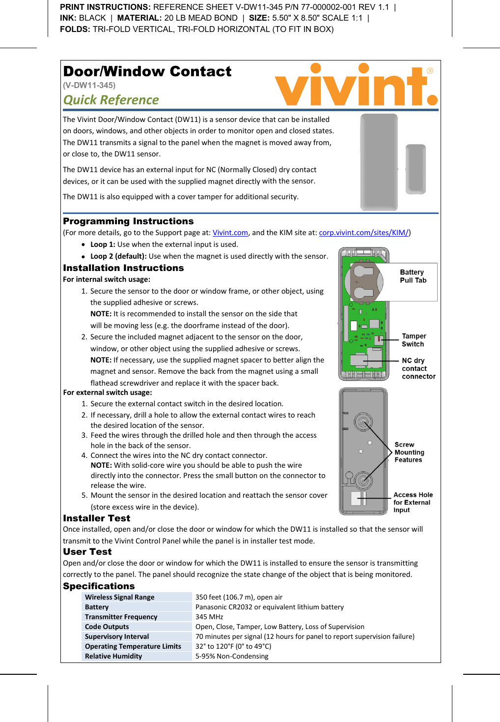       Door/Window Contact  (V-DW11-345) Quick Reference   Programming Instructions  (For more details, go to the Support page at: Vivint.com, and the KIM site at: corp.vivint.com/sites/KIM/) • Loop 1: Use when the external input is used. • Loop 2 (default): Use when the magnet is used directly with the sensor. Installer Test  Once installed, open and/or close the door or window for which the DW11 is installed so that the sensor will transmit to the Vivint Control Panel while the panel is in installer test mode.    User Test  Open and/or close the door or window for which the DW11 is installed to ensure the sensor is transmitting correctly to the panel. The panel should recognize the state change of the object that is being monitored. Specifications  Wireless Signal Range 350 feet (106.7 m), open air Battery Panasonic CR2032 or equivalent lithium battery Transmitter Frequency 345 MHz Code Outputs Open, Close, Tamper, Low Battery, Loss of Supervision Supervisory Interval 70 minutes per signal (12 hours for panel to report supervision failure) Operating Temperature Limits 32° to 120°F (0° to 49°C) Relative Humidity 5-95% Non-Condensing  PRINT INSTRUCTIONS: REFERENCE SHEET V-DW11-345 P/N 77-000002-001 REV 1.1  |   INK: BLACK  |  MATERIAL: 20 LB MEAD BOND  |  SIZE: 5.50&quot; X 8.50&quot; SCALE 1:1  |   FOLDS: TRI-FOLD VERTICAL, TRI-FOLD HORIZONTAL (TO FIT IN BOX)  For external switch usage: 1. Secure the external contact switch in the desired location. 2. If necessary, drill a hole to allow the external contact wires to reach the desired location of the sensor. 3. Feed the wires through the drilled hole and then through the access hole in the back of the sensor. 4. Connect the wires into the NC dry contact connector. NOTE: With solid-core wire you should be able to push the wire directly into the connector. Press the small button on the connector to release the wire. 5. Mount the sensor in the desired location and reattach the sensor cover (store excess wire in the device).  Installation Instructions   For internal switch usage: 1. Secure the sensor to the door or window frame, or other object, using the supplied adhesive or screws. NOTE: It is recommended to install the sensor on the side that  will be moving less (e.g. the doorframe instead of the door). 2. Secure the included magnet adjacent to the sensor on the door,  window, or other object using the supplied adhesive or screws. NOTE: If necessary, use the supplied magnet spacer to better align the magnet and sensor. Remove the back from the magnet using a small flathead screwdriver and replace it with the spacer back.  The Vivint Door/Window Contact (DW11) is a sensor device that can be installed on doors, windows, and other objects in order to monitor open and closed states. The DW11 transmits a signal to the panel when the magnet is moved away from, or close to, the DW11 sensor. The DW11 device has an external input for NC (Normally Closed) dry contact devices, or it can be used with the supplied magnet directly with the sensor.  The DW11 is also equipped with a cover tamper for additional security.  