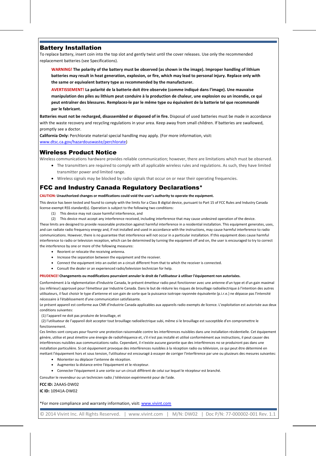     Battery Installation  To replace battery, insert coin into the top slot and gently twist until the cover releases. Use only the recommended replacement batteries (see Specifications).  FCC and Industry Canada Regulatory Declarations*  CAUTION: Unauthorized changes or modifications could void the user’s authority to operate the equipment. This device has been tested and found to comply with the limits for a Class B digital device, pursuant to Part 15 of FCC Rules and Industry Canada license-exempt RSS standard(s). Operation is subject to the following two conditions: (1)  This device may not cause harmful interference, and (2) This device must accept any interference received, including interference that may cause undesired operation of the device. These limits are designed to provide reasonable protection against harmful interference in a residential installation. This equipment generates, uses, and can radiate radio frequency energy and, if not installed and used in accordance with the instructions, may cause harmful interference to radio communications. However, there is no guarantee that interference will not occur in a particular installation. If this equipment does cause harmful interference to radio or television reception, which can be determined by turning the equipment off and on, the user is encouraged to try to correct the interference by one or more of the following measures:  • Reorient or relocate the receiving antenna.  • Increase the separation between the equipment and the receiver.  • Connect the equipment into an outlet on a circuit different from that to which the receiver is connected.  • Consult the dealer or an experienced radio/television technician for help. PRUDENCE! Changements ou modifications pourraient annuler le droit de l&apos;utilisateur à utiliser l&apos;équipement non autorisées. Conformément à la réglementation d&apos;Industrie Canada, le présent émetteur radio peut fonctionner avec une antenne d&apos;un type et d&apos;un gain maximal (ou inférieur) approuvé pour l&apos;émetteur par Industrie Canada. Dans le but de réduire les risques de brouillage radioélectrique à l&apos;intention des autres utilisateurs, il faut choisir le type d&apos;antenne et son gain de sorte que la puissance isotrope rayonnée équivalente (p.i.r.e.) ne dépasse pas l&apos;intensité nécessaire à l&apos;établissement d&apos;une communication satisfaisante. Le présent appareil est conforme aux CNR d’Industrie Canada applicables aux appareils radio exempts de licence. L’exploitation est autorisée aux deux conditions suivantes:    (1) l’appareil ne doit pas produire de brouillage, et    (2) l’utilisateur de l’appareil doit accepter tout brouillage radioélectrique subi, même si le brouillage est susceptible d’en compromettre le fonctionnement. Ces limites sont conçues pour fournir une protection raisonnable contre les interférences nuisibles dans une installation résidentielle. Cet équipement génère, utilise et peut émettre une énergie de radiofréquence et, s&apos;il n&apos;est pas installé et utilisé conformément aux instructions, il peut causer des interférences nuisibles aux communications radio. Cependant, il n&apos;existe aucune garantie que des interférences no se produiront pas dans une installation particulière. Si cet équipement provoque des interférences nuisibles à la réception radio ou télévision, ce qui peut être déterminé en mettant l&apos;équipement hors et sous tension, l&apos;utilisateur est encouragé à essayer de corriger l&apos;interférence par une ou plusieurs des mesures suivantes:  • Réorienter ou déplacer l&apos;antenne de réception.  • Augmentez la distance entre l&apos;équipement et le récepteur.  • Connecter l&apos;équipement à une sortie sur un circuit différent de celui sur lequel le récepteur est branché.  Consulter le revendeur ou un technicien radio / télévision expérimenté pour de l&apos;aide. FCC ID: 2AAAS-DW02  IC ID: 10941A-DW02   *For more compliance and warranty information, visit: www.vivint.com   WARNING! The polarity of the battery must be observed (as shown in the image). Improper handling of lithium batteries may result in heat generation, explosion, or fire, which may lead to personal injury. Replace only with the same or equivalent battery type as recommended by the manufacturer. AVERTISSEMENT! La polarité de la batterie doit être observée (comme indiqué dans l&apos;image). Une mauvaise manipulation des piles au lithium peut conduire à la production de chaleur, une explosion ou un incendie, ce qui peut entraîner des blessures. Remplacez-le par le même type ou équivalent de la batterie tel que recommandé par le fabricant. Batteries must not be recharged, disassembled or disposed of in fire. Disposal of used batteries must be made in accordance with the waste recovery and recycling regulations in your area. Keep away from small children. If batteries are swallowed, promptly see a doctor. California Only: Perchlorate material special handling may apply. (For more information, visit: www.dtsc.ca.gov/hazardouswaste/perchlorate)   © 2014 Vivint Inc. All Rights Reserved.   |  www.vivint.com   |   M/N: DW02   |  Doc P/N: 77-000002-001 Rev. 1.1  Wireless Product Notice  Wireless communications hardware provides reliable communication; however, there are limitations which must be observed. • The transmitters are required to comply with all applicable wireless rules and regulations. As such, they have limited transmitter power and limited range.  • Wireless signals may be blocked by radio signals that occur on or near their operating frequencies. 