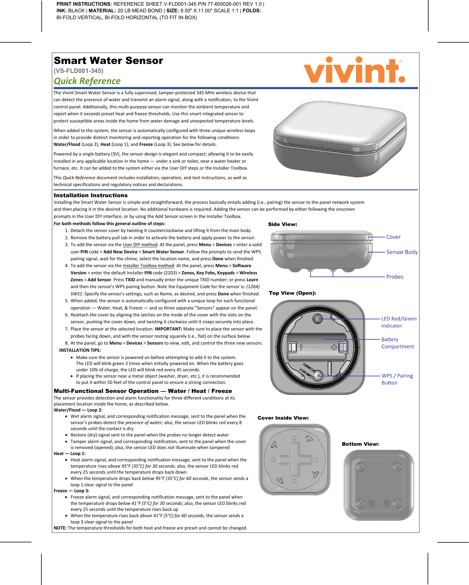   Cover Inside View:   Installation Instructions  Installing the Smart Water Sensor is simple and straightforward, the process basically entails adding (i.e., pairing) the sensor to the panel network system and then placing it in the desired location. No additional hardware is required. Adding the sensor can be performed by either following the onscreen prompts in the User DIY interface, or by using the Add Sensor screen in the Installer Toolbox.     The Vivint Smart Water Sensor is a fully supervised, tamper-protected 345 MHz wireless device that can detect the presence of water and transmit an alarm signal, along with a notification, to the Vivint control panel. Additionally, this multi-purpose sensor can monitor the ambient temperature and report when it exceeds preset heat and freeze thresholds. Use this smart integrated sensor to protect susceptible areas inside the home from water damage and unexpected temperature levels. When added to the system, the sensor is automatically configured with three unique wireless loops in order to provide distinct monitoring and reporting operation for the following conditions: Water/Flood (Loop 2), Heat (Loop 1); and Freeze (Loop 3). See below for details. Powered by a single battery (3V), the sensor design is elegant and compact; allowing it to be easily installed in any applicable location in the home — under a sink or toilet, near a water heater or furnace, etc. It can be added to the system either via the User DIY steps or the Installer Toolbox. This Quick Reference document includes installation, operation, and test instructions, as well as technical specifications and regulatory notices and declarations. Smart Water Sensor  (VS-FLD001-345) Quick Reference   PRINT INSTRUCTIONS: REFERENCE SHEET V-FLD001-345 P/N 77-600026-001 REV 1.0 | INK: BLACK | MATERIAL: 20 LB MEAD BOND | SIZE: 8.50&quot; X 11.00&quot; SCALE 1:1 | FOLDS: BI-FOLD VERTICAL, BI-FOLD HORIZONTAL (TO FIT IN BOX) Side View:   For both methods follow this general outline of steps: 1. Detach the sensor cover by twisting it counterclockwise and lifting it from the main body. 2. Remove the battery pull tab in order to activate the battery and apply power to the sensor. 3. To add the sensor via the User DIY method: At the panel, press Menu &gt; Devices &gt; enter a valid user PIN code &gt; Add New Device &gt; Smart Water Sensor. Follow the prompts to send the WPS pairing signal, wait for the chime, select the location name, and press Done when finished. 4. To add the sensor via the Installer Toolbox method: At the panel, press Menu &gt; Software Version &gt; enter the default Installer PIN code (2203) &gt; Zones, Key Fobs, Keypads &gt; Wireless Zones &gt; Add Sensor. Press TXID and manually enter the unique TXID number; or press Learn and then the sensor&apos;s WPS pairing button. Note the Equipment Code for the sensor is: (1264) SWS1. Specify the sensor&apos;s settings, such as Name, as desired, and press Done when finished. 5. When added, the sensor is automatically configured with a unique loop for each functional operation — Water, Heat, &amp; Freeze — and so three separate &quot;Sensors&quot; appear on the panel. 6. Reattach the cover by aligning the latches on the inside of the cover with the slots on the sensor, pushing the cover down, and twisting it clockwise until it snaps securely into place. 7. Place the sensor at the selected location. IMPORTANT: Make sure to place the sensor with the probes facing down, and with the sensor resting squarely (i.e., flat) on the surface below. 8. At the panel, go to Menu &gt; Devices &gt; Sensors to view, edit, and control the three new sensors. INSTALLATION TIPS: • Make sure the sensor is powered on before attempting to add it to the system. The LED will blink green 3 times when initially powered on. When the battery goes under 10% of charge, the LED will blink red every 45 seconds. • If placing the sensor near a metal object (washer, dryer, etc.), it is recommended to put it within 50 feet of the control panel to ensure a strong connection.  Top View (Open):   Bottom View:   Multi-Functional Sensor Operation — Water / Heat / Freeze  The sensor provides detection and alarm functionality for three different conditions at its placement location inside the home, as described below. Water/Flood — Loop 2: • Wet alarm signal, and corresponding notification message, sent to the panel when the sensor&apos;s probes detect the presence of water; also, the sensor LED blinks red every 8 seconds until the contact is dry • Restore (dry) signal sent to the panel when the probes no longer detect water • Tamper alarm signal, and corresponding notification, sent to the panel when the cover is removed (opened); also, the sensor LED does not illuminate when tampered Heat — Loop 1: • Heat alarm signal, and corresponding notification message, sent to the panel when the temperature rises above 95°F (35°C) for 30 seconds; also, the sensor LED blinks red every 25 seconds until the temperature drops back down • When the temperature drops back below 95°F (35°C) for 60 seconds, the sensor sends a loop 1 clear signal to the panel Freeze — Loop 3: • Freeze alarm signal, and corresponding notification message, sent to the panel when the temperature drops below 41°F (5°C) for 30 seconds; also, the sensor LED blinks red every 25 seconds until the temperature rises back up • When the temperature rises back above 41°F (5°C) for 60 seconds, the sensor sends a loop 3 clear signal to the panel NOTE: The temperature thresholds for both heat and freeze are preset and cannot be changed. 