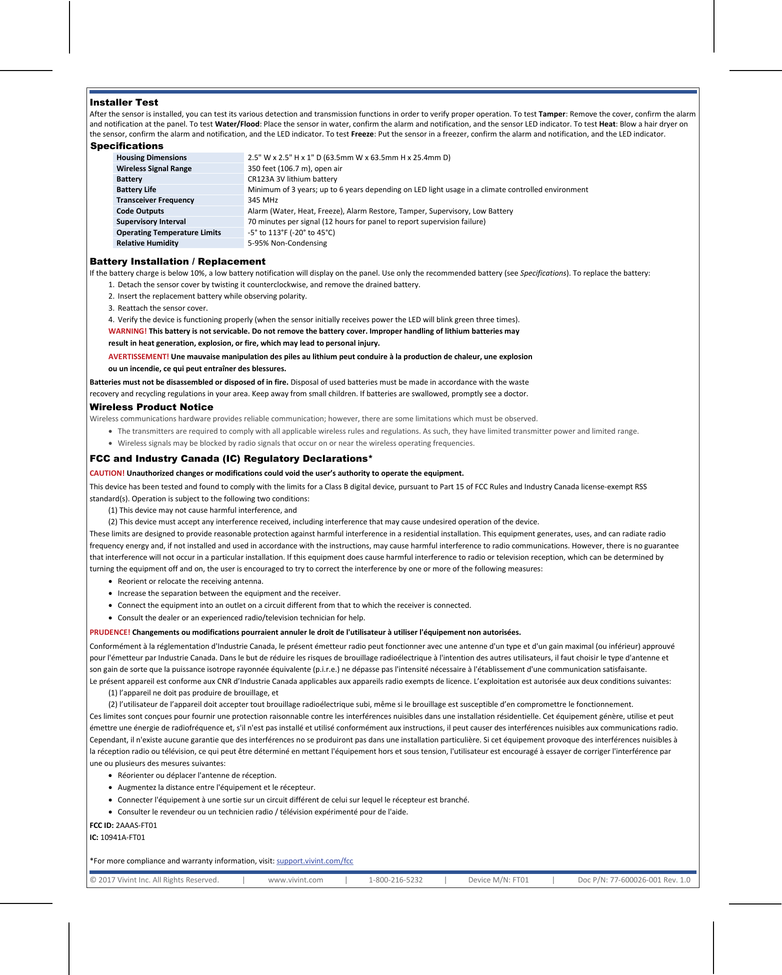    Installer Test  After the sensor is installed, you can test its various detection and transmission functions in order to verify proper operation. To test Tamper: Remove the cover, confirm the alarm and notification at the panel. To test Water/Flood: Place the sensor in water, confirm the alarm and notification, and the sensor LED indicator. To test Heat: Blow a hair dryer on the sensor, confirm the alarm and notification, and the LED indicator. To test Freeze: Put the sensor in a freezer, confirm the alarm and notification, and the LED indicator. Specifications  Housing Dimensions 2.5&quot; W x 2.5&quot; H x 1&quot; D (63.5mm W x 63.5mm H x 25.4mm D) Wireless Signal Range 350 feet (106.7 m), open air Battery CR123A 3V lithium battery Battery Life Minimum of 3 years; up to 6 years depending on LED light usage in a climate controlled environment Transceiver Frequency 345 MHz Code Outputs Alarm (Water, Heat, Freeze), Alarm Restore, Tamper, Supervisory, Low Battery  Supervisory Interval 70 minutes per signal (12 hours for panel to report supervision failure) Operating Temperature Limits -5° to 113°F (-20° to 45°C) Relative Humidity 5-95% Non-Condensing  Battery Installation / Replacement If the battery charge is below 10%, a low battery notification will display on the panel. Use only the recommended battery (see Specifications). To replace the battery: 1. Detach the sensor cover by twisting it counterclockwise, and remove the drained battery. 2. Insert the replacement battery while observing polarity. 3. Reattach the sensor cover. 4. Verify the device is functioning properly (when the sensor initially receives power the LED will blink green three times). FCC and Industry Canada (IC) Regulatory Declarations*  CAUTION! Unauthorized changes or modifications could void the user’s authority to operate the equipment. This device has been tested and found to comply with the limits for a Class B digital device, pursuant to Part 15 of FCC Rules and Industry Canada license-exempt RSS standard(s). Operation is subject to the following two conditions: (1) This device may not cause harmful interference, and (2) This device must accept any interference received, including interference that may cause undesired operation of the device. These limits are designed to provide reasonable protection against harmful interference in a residential installation. This equipment generates, uses, and can radiate radio frequency energy and, if not installed and used in accordance with the instructions, may cause harmful interference to radio communications. However, there is no guarantee that interference will not occur in a particular installation. If this equipment does cause harmful interference to radio or television reception, which can be determined by turning the equipment off and on, the user is encouraged to try to correct the interference by one or more of the following measures:  • Reorient or relocate the receiving antenna.  • Increase the separation between the equipment and the receiver.  • Connect the equipment into an outlet on a circuit different from that to which the receiver is connected.  • Consult the dealer or an experienced radio/television technician for help. PRUDENCE! Changements ou modifications pourraient annuler le droit de l&apos;utilisateur à utiliser l&apos;équipement non autorisées. Conformément à la réglementation d&apos;Industrie Canada, le présent émetteur radio peut fonctionner avec une antenne d&apos;un type et d&apos;un gain maximal (ou inférieur) approuvé pour l&apos;émetteur par Industrie Canada. Dans le but de réduire les risques de brouillage radioélectrique à l&apos;intention des autres utilisateurs, il faut choisir le type d&apos;antenne et son gain de sorte que la puissance isotrope rayonnée équivalente (p.i.r.e.) ne dépasse pas l&apos;intensité nécessaire à l&apos;établissement d&apos;une communication satisfaisante. Le présent appareil est conforme aux CNR d’Industrie Canada applicables aux appareils radio exempts de licence. L’exploitation est autorisée aux deux conditions suivantes: (1) l’appareil ne doit pas produire de brouillage, et  (2) l’utilisateur de l’appareil doit accepter tout brouillage radioélectrique subi, même si le brouillage est susceptible d’en compromettre le fonctionnement. Ces limites sont conçues pour fournir une protection raisonnable contre les interférences nuisibles dans une installation résidentielle. Cet équipement génère, utilise et peut émettre une énergie de radiofréquence et, s&apos;il n&apos;est pas installé et utilisé conformément aux instructions, il peut causer des interférences nuisibles aux communications radio. Cependant, il n&apos;existe aucune garantie que des interférences no se produiront pas dans une installation particulière. Si cet équipement provoque des interférences nuisibles à la réception radio ou télévision, ce qui peut être déterminé en mettant l&apos;équipement hors et sous tension, l&apos;utilisateur est encouragé à essayer de corriger l&apos;interférence par une ou plusieurs des mesures suivantes:  • Réorienter ou déplacer l&apos;antenne de réception.  • Augmentez la distance entre l&apos;équipement et le récepteur.  • Connecter l&apos;équipement à une sortie sur un circuit différent de celui sur lequel le récepteur est branché. • Consulter le revendeur ou un technicien radio / télévision expérimenté pour de l&apos;aide. FCC ID: 2AAAS-FT01  IC: 10941A-FT01  *For more compliance and warranty information, visit: support.vivint.com/fcc WARNING! This battery is not servicable. Do not remove the battery cover. Improper handling of lithium batteries may result in heat generation, explosion, or fire, which may lead to personal injury. AVERTISSEMENT! Une mauvaise manipulation des piles au lithium peut conduire à la production de chaleur, une explosion ou un incendie, ce qui peut entraîner des blessures. Batteries must not be disassembled or disposed of in fire. Disposal of used batteries must be made in accordance with the waste recovery and recycling regulations in your area. Keep away from small children. If batteries are swallowed, promptly see a doctor. © 2017 Vivint Inc. All Rights Reserved.            |            www.vivint.com           |           1-800-216-5232           |           Device M/N: FT01            |            Doc P/N: 77-600026-001 Rev. 1.0  Wireless Product Notice  Wireless communications hardware provides reliable communication; however, there are some limitations which must be observed. • The transmitters are required to comply with all applicable wireless rules and regulations. As such, they have limited transmitter power and limited range. • Wireless signals may be blocked by radio signals that occur on or near the wireless operating frequencies.  