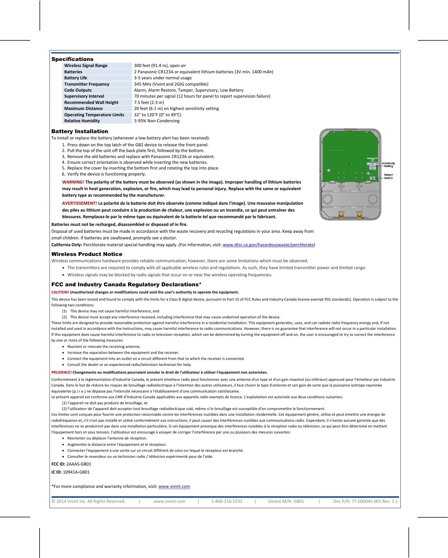       FCC and Industry Canada Regulatory Declarations*  CAUTION! Unauthorized changes or modifications could void the user’s authority to operate the equipment. This device has been tested and found to comply with the limits for a Class B digital device, pursuant to Part 15 of FCC Rules and Industry Canada license-exempt RSS standard(s). Operation is subject to the following two conditions: (1) This device may not cause harmful interference, and (2) This device must accept any interference received, including interference that may cause undesired operation of the device. These limits are designed to provide reasonable protection against harmful interference in a residential installation. This equipment generates, uses, and can radiate radio frequency energy and, if not installed and used in accordance with the instructions, may cause harmful interference to radio communications. However, there is no guarantee that interference will not occur in a particular installation. If this equipment does cause harmful interference to radio or television reception, which can be determined by turning the equipment off and on, the user is encouraged to try to correct the interference by one or more of the following measures:  • Reorient or relocate the receiving antenna.  • Increase the separation between the equipment and the receiver.  • Connect the equipment into an outlet on a circuit different from that to which the receiver is connected.  • Consult the dealer or an experienced radio/television technician for help. PRUDENCE! Changements ou modifications pourraient annuler le droit de l&apos;utilisateur à utiliser l&apos;équipement non autorisées. Conformément à la réglementation d&apos;Industrie Canada, le présent émetteur radio peut fonctionner avec une antenne d&apos;un type et d&apos;un gain maximal (ou inférieur) approuvé pour l&apos;émetteur par Industrie Canada. Dans le but de réduire les risques de brouillage radioélectrique à l&apos;intention des autres utilisateurs, il faut choisir le type d&apos;antenne et son gain de sorte que la puissance isotrope rayonnée équivalente (p.i.r.e.) ne dépasse pas l&apos;intensité nécessaire à l&apos;établissement d&apos;une communication satisfaisante. Le présent appareil est conforme aux CNR d’Industrie Canada applicables aux appareils radio exempts de licence. L’exploitation est autorisée aux deux conditions suivantes: (1) l’appareil ne doit pas produire de brouillage, et  (2) l’utilisateur de l’appareil doit accepter tout brouillage radioélectrique subi, même si le brouillage est susceptible d’en compromettre le fonctionnement. Ces limites sont conçues pour fournir une protection raisonnable contre les interférences nuisibles dans une installation résidentielle. Cet équipement génère, utilise et peut émettre une énergie de radiofréquence et, s&apos;il n&apos;est pas installé et utilisé conformément aux instructions, il peut causer des interférences nuisibles aux communications radio. Cependant, il n&apos;existe aucune garantie que des interférences no se produiront pas dans une installation particulière. Si cet équipement provoque des interférences nuisibles à la réception radio ou télévision, ce qui peut être déterminé en mettant l&apos;équipement hors et sous tension, l&apos;utilisateur est encouragé à essayer de corriger l&apos;interférence par une ou plusieurs des mesures suivantes:  • Réorienter ou déplacer l&apos;antenne de réception.  • Augmentez la distance entre l&apos;équipement et le récepteur.  • Connecter l&apos;équipement à une sortie sur un circuit différent de celui sur lequel le récepteur est branché.  • Consulter le revendeur ou un technicien radio / télévision expérimenté pour de l&apos;aide. FCC ID: 2AAAS-GB01 IC ID: 10941A-GB01  *For more compliance and warranty information, visit: www.vivint.com   © 2014 Vivint Inc. All Rights Reserved.            |            www.vivint.com           |           1-800-216-5232           |           Device M/N: GB01             |            Doc P/N: 77-000045-001 Rev. 1.1  Specifications  Wireless Signal Range 300 feet (91.4 m), open air Batteries 2 Panasonic CR123A or equivalent lithium batteries (3V min. 1400 mAh) Battery Life 3-5 years under normal usage Transmitter Frequency 345 MHz (Vivint and 2GIG compatible) Code Outputs Alarm, Alarm Restore, Tamper, Supervisory, Low Battery Supervisory Interval 70 minutes per signal (12 hours for panel to report supervision failure) Recommended Wall Height 7.5 feet (2.3 m) Maximum Distance 20 feet (6.1 m) on highest sensitivity setting Operating Temperature Limits 32° to 120°F (0° to 49°C) Relative Humidity 5-95% Non-Condensing  Battery Installation  To install or replace the battery (whenever a low battery alert has been received): 1. Press down on the top latch of the GB2 device to release the front panel.   2. Pull the top of the unit off the back plate first, followed by the bottom. 3. Remove the old batteries and replace with Panasonic CR123A or equivalent.   4. Ensure correct orientation is observed while inserting the new batteries. 5. Replace the cover by inserting the bottom first and rotating the top into place. 6. Verify the device is functioning properly.    WARNING! The polarity of the battery must be observed (as shown in the image). Improper handling of lithium batteries may result in heat generation, explosion, or fire, which may lead to personal injury. Replace with the same or equivalent battery type as recommended by the manufacturer. AVERTISSEMENT! La polarité de la batterie doit être observée (comme indiqué dans l&apos;image). Une mauvaise manipulation des piles au lithium peut conduire à la production de chaleur, une explosion ou un incendie, ce qui peut entraîner des blessures. Remplacez-le par le même type ou équivalent de la batterie tel que recommandé par le fabricant. Batteries must not be recharged, disassembled or disposed of in fire.  Disposal of used batteries must be made in accordance with the waste recovery and recycling regulations in your area. Keep away from small children. If batteries are swallowed, promptly see a doctor.  California Only: Perchlorate material special handling may apply. (For information, visit: www.dtsc.ca.gov/hazardouswaste/perchlorate)   Wireless Product Notice  Wireless communications hardware provides reliable communication; however, there are some limitations which must be observed. • The transmitters are required to comply with all applicable wireless rules and regulations. As such, they have limited transmitter power and limited range.  • Wireless signals may be blocked by radio signals that occur on or near the wireless operating frequencies.   