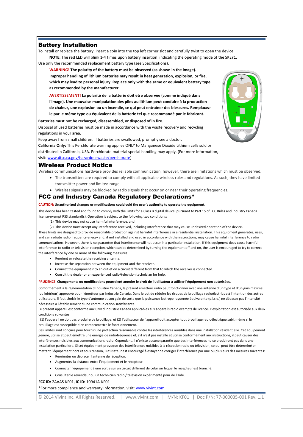     Battery Installation  To install or replace the battery, insert a coin into the top left corner slot and carefully twist to open the device.  NOTE: The red LED will blink 1-4 times upon battery insertion, indicating the operating mode of the SKEY1. Use only the recommended replacement battery type (see Specifications).  FCC and Industry Canada Regulatory Declarations*  CAUTION: Unauthorized changes or modifications could void the user’s authority to operate the equipment. This device has been tested and found to comply with the limits for a Class B digital device, pursuant to Part 15 of FCC Rules and Industry Canada license-exempt RSS standard(s). Operation is subject to the following two conditions: (1)  This device may not cause harmful interference, and (2)  This device must accept any interference received, including interference that may cause undesired operation of the device. These limits are designed to provide reasonable protection against harmful interference in a residential installation. This equipment generates, uses, and can radiate radio frequency energy and, if not installed and used in accordance with the instructions, may cause harmful interference to radio communications. However, there is no guarantee that interference will not occur in a particular installation. If this equipment does cause harmful interference to radio or television reception, which can be determined by turning the equipment off and on, the user is encouraged to try to correct the interference by one or more of the following measures:  • Reorient or relocate the receiving antenna.  • Increase the separation between the equipment and the receiver.  • Connect the equipment into an outlet on a circuit different from that to which the receiver is connected.  • Consult the dealer or an experienced radio/television technician for help. PRUDENCE: Changements ou modifications pourraient annuler le droit de l&apos;utilisateur à utiliser l&apos;équipement non autorisées. Conformément à la réglementation d&apos;Industrie Canada, le présent émetteur radio peut fonctionner avec une antenne d&apos;un type et d&apos;un gain maximal (ou inférieur) approuvé pour l&apos;émetteur par Industrie Canada. Dans le but de réduire les risques de brouillage radioélectrique à l&apos;intention des autres utilisateurs, il faut choisir le type d&apos;antenne et son gain de sorte que la puissance isotrope rayonnée équivalente (p.i.r.e.) ne dépasse pas l&apos;intensité nécessaire à l&apos;établissement d&apos;une communication satisfaisante. Le présent appareil est conforme aux CNR d’Industrie Canada applicables aux appareils radio exempts de licence. L’exploitation est autorisée aux deux conditions suivantes:    (1) l’appareil ne doit pas produire de brouillage, et (2) l’utilisateur de l’appareil doit accepter tout brouillage radioélectrique subi, même si le brouillage est susceptible d’en compromettre le fonctionnement. Ces limites sont conçues pour fournir une protection raisonnable contre les interférences nuisibles dans une installation résidentielle. Cet équipement génère, utilise et peut émettre une énergie de radiofréquence et, s&apos;il n&apos;est pas installé et utilisé conformément aux instructions, il peut causer des interférences nuisibles aux communications radio. Cependant, il n&apos;existe aucune garantie que des interférences no se produiront pas dans une installation particulière. Si cet équipement provoque des interférences nuisibles à la réception radio ou télévision, ce qui peut être déterminé en mettant l&apos;équipement hors et sous tension, l&apos;utilisateur est encouragé à essayer de corriger l&apos;interférence par une ou plusieurs des mesures suivantes:  • Réorienter ou déplacer l&apos;antenne de réception.  • Augmentez la distance entre l&apos;équipement et le récepteur.  • Connecter l&apos;équipement à une sortie sur un circuit différent de celui sur lequel le récepteur est branché. • Consulter le revendeur ou un technicien radio / télévision expérimenté pour de l&apos;aide. FCC ID: 2AAAS-KF01, IC ID: 10941A-KF01  *For more compliance and warranty information, visit: www.vivint.com  WARNING! The polarity of the battery must be observed (as shown in the image). Improper handling of lithium batteries may result in heat generation, explosion, or fire, which may lead to personal injury. Replace only with the same or equivalent battery type as recommended by the manufacturer. AVERTISSEMENT! La polarité de la batterie doit être observée (comme indiqué dans l&apos;image). Une mauvaise manipulation des piles au lithium peut conduire à la production de chaleur, une explosion ou un incendie, ce qui peut entraîner des blessures. Remplacez-le par le même type ou équivalent de la batterie tel que recommandé par le fabricant. Batteries must not be recharged, disassembled, or disposed of in fire.  Disposal of used batteries must be made in accordance with the waste recovery and recycling  regulations in your area.  Keep away from small children. If batteries are swallowed, promptly see a doctor. California Only: This Perchlorate warning applies ONLY to Manganese Dioxide Lithium cells sold or distributed in California, USA. Perchlorate material special handling may apply. (For more information, visit: www.dtsc.ca.gov/hazardouswaste/perchlorate) © 2014 Vivint Inc. All Rights Reserved.    |   www.vivint.com   |   M/N: KF01   |  Doc P/N: 77-000035-001 Rev. 1.1  Wireless Product Notice  Wireless communications hardware provides reliable communication; however, there are limitations which must be observed. • The transmitters are required to comply with all applicable wireless rules and regulations. As such, they have limited transmitter power and limited range.  • Wireless signals may be blocked by radio signals that occur on or near their operating frequencies. 