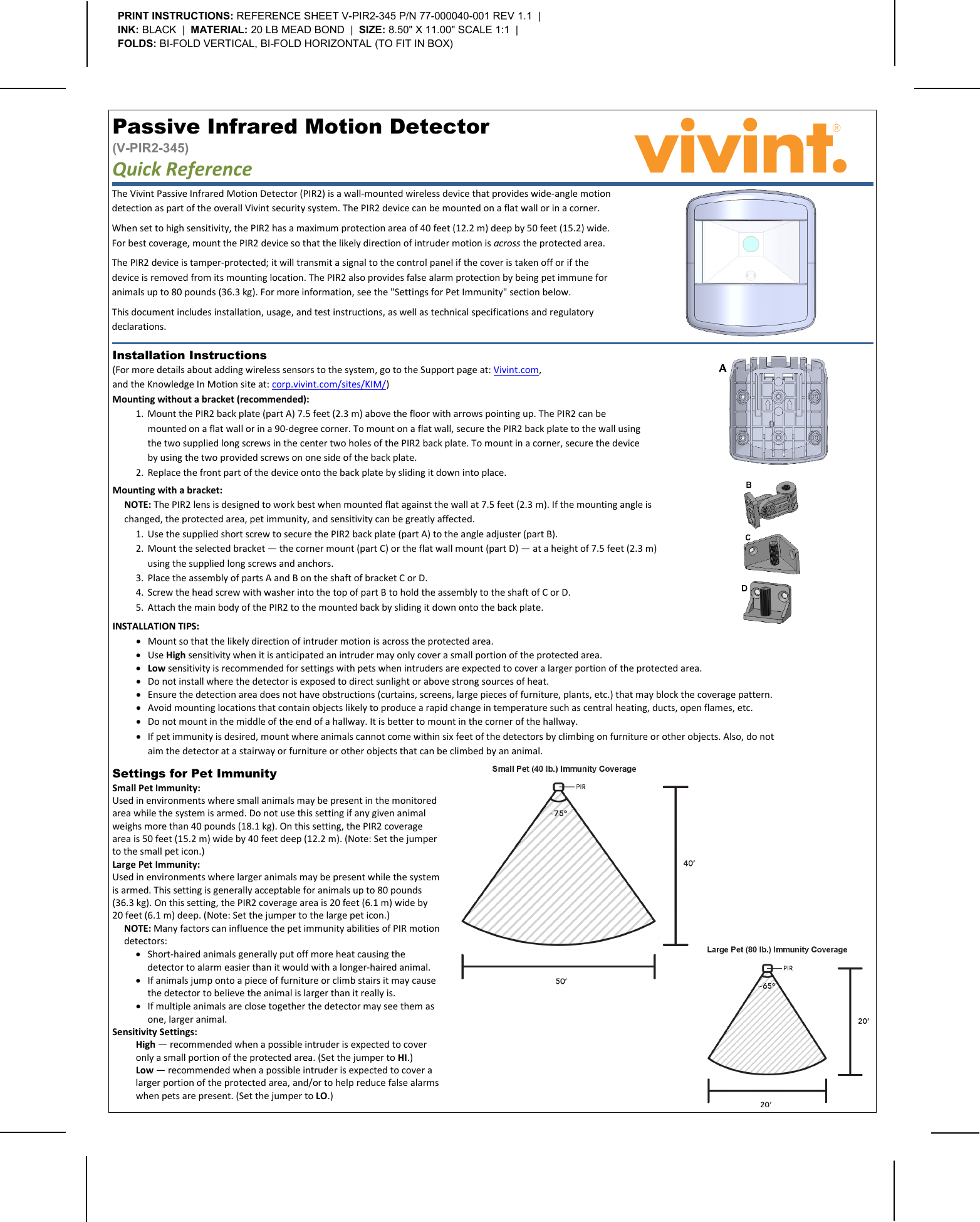       The Vivint Passive Infrared Motion Detector (PIR2) is a wall-mounted wireless device that provides wide-angle motion detection as part of the overall Vivint security system. The PIR2 device can be mounted on a flat wall or in a corner. When set to high sensitivity, the PIR2 has a maximum protection area of 40 feet (12.2 m) deep by 50 feet (15.2) wide. For best coverage, mount the PIR2 device so that the likely direction of intruder motion is across the protected area. The PIR2 device is tamper-protected; it will transmit a signal to the control panel if the cover is taken off or if the device is removed from its mounting location. The PIR2 also provides false alarm protection by being pet immune for animals up to 80 pounds (36.3 kg). For more information, see the &quot;Settings for Pet Immunity&quot; section below. This document includes installation, usage, and test instructions, as well as technical specifications and regulatory declarations. Passive Infrared Motion Detector  (V-PIR2-345) Quick Reference   PRINT INSTRUCTIONS: REFERENCE SHEET V-PIR2-345 P/N 77-000040-001 REV 1.1  |  INK: BLACK  |  MATERIAL: 20 LB MEAD BOND  |  SIZE: 8.50&quot; X 11.00&quot; SCALE 1:1  |  FOLDS: BI-FOLD VERTICAL, BI-FOLD HORIZONTAL (TO FIT IN BOX)  Mounting with a bracket: NOTE: The PIR2 lens is designed to work best when mounted flat against the wall at 7.5 feet (2.3 m). If the mounting angle is changed, the protected area, pet immunity, and sensitivity can be greatly affected. 1. Use the supplied short screw to secure the PIR2 back plate (part A) to the angle adjuster (part B). 2. Mount the selected bracket — the corner mount (part C) or the flat wall mount (part D) — at a height of 7.5 feet (2.3 m) using the supplied long screws and anchors. 3. Place the assembly of parts A and B on the shaft of bracket C or D. 4. Screw the head screw with washer into the top of part B to hold the assembly to the shaft of C or D. 5. Attach the main body of the PIR2 to the mounted back by sliding it down onto the back plate. Installation Instructions (For more details about adding wireless sensors to the system, go to the Support page at: Vivint.com,  and the Knowledge In Motion site at: corp.vivint.com/sites/KIM/) Mounting without a bracket (recommended): 1. Mount the PIR2 back plate (part A) 7.5 feet (2.3 m) above the floor with arrows pointing up. The PIR2 can be mounted on a flat wall or in a 90-degree corner. To mount on a flat wall, secure the PIR2 back plate to the wall using the two supplied long screws in the center two holes of the PIR2 back plate. To mount in a corner, secure the device by using the two provided screws on one side of the back plate. 2. Replace the front part of the device onto the back plate by sliding it down into place. INSTALLATION TIPS: • Mount so that the likely direction of intruder motion is across the protected area. • Use High sensitivity when it is anticipated an intruder may only cover a small portion of the protected area. • Low sensitivity is recommended for settings with pets when intruders are expected to cover a larger portion of the protected area. • Do not install where the detector is exposed to direct sunlight or above strong sources of heat. • Ensure the detection area does not have obstructions (curtains, screens, large pieces of furniture, plants, etc.) that may block the coverage pattern. • Avoid mounting locations that contain objects likely to produce a rapid change in temperature such as central heating, ducts, open flames, etc. • Do not mount in the middle of the end of a hallway. It is better to mount in the corner of the hallway. • If pet immunity is desired, mount where animals cannot come within six feet of the detectors by climbing on furniture or other objects. Also, do not aim the detector at a stairway or furniture or other objects that can be climbed by an animal.  Settings for Pet Immunity Small Pet Immunity: Used in environments where small animals may be present in the monitored area while the system is armed. Do not use this setting if any given animal weighs more than 40 pounds (18.1 kg). On this setting, the PIR2 coverage area is 50 feet (15.2 m) wide by 40 feet deep (12.2 m). (Note: Set the jumper to the small pet icon.) Large Pet Immunity: Used in environments where larger animals may be present while the system is armed. This setting is generally acceptable for animals up to 80 pounds (36.3 kg). On this setting, the PIR2 coverage area is 20 feet (6.1 m) wide by 20 feet (6.1 m) deep. (Note: Set the jumper to the large pet icon.) NOTE: Many factors can influence the pet immunity abilities of PIR motion detectors: • Short-haired animals generally put off more heat causing the detector to alarm easier than it would with a longer-haired animal. • If animals jump onto a piece of furniture or climb stairs it may cause the detector to believe the animal is larger than it really is. • If multiple animals are close together the detector may see them as one, larger animal. Sensitivity Settings: High — recommended when a possible intruder is expected to cover only a small portion of the protected area. (Set the jumper to HI.) Low — recommended when a possible intruder is expected to cover a larger portion of the protected area, and/or to help reduce false alarms when pets are present. (Set the jumper to LO.)      