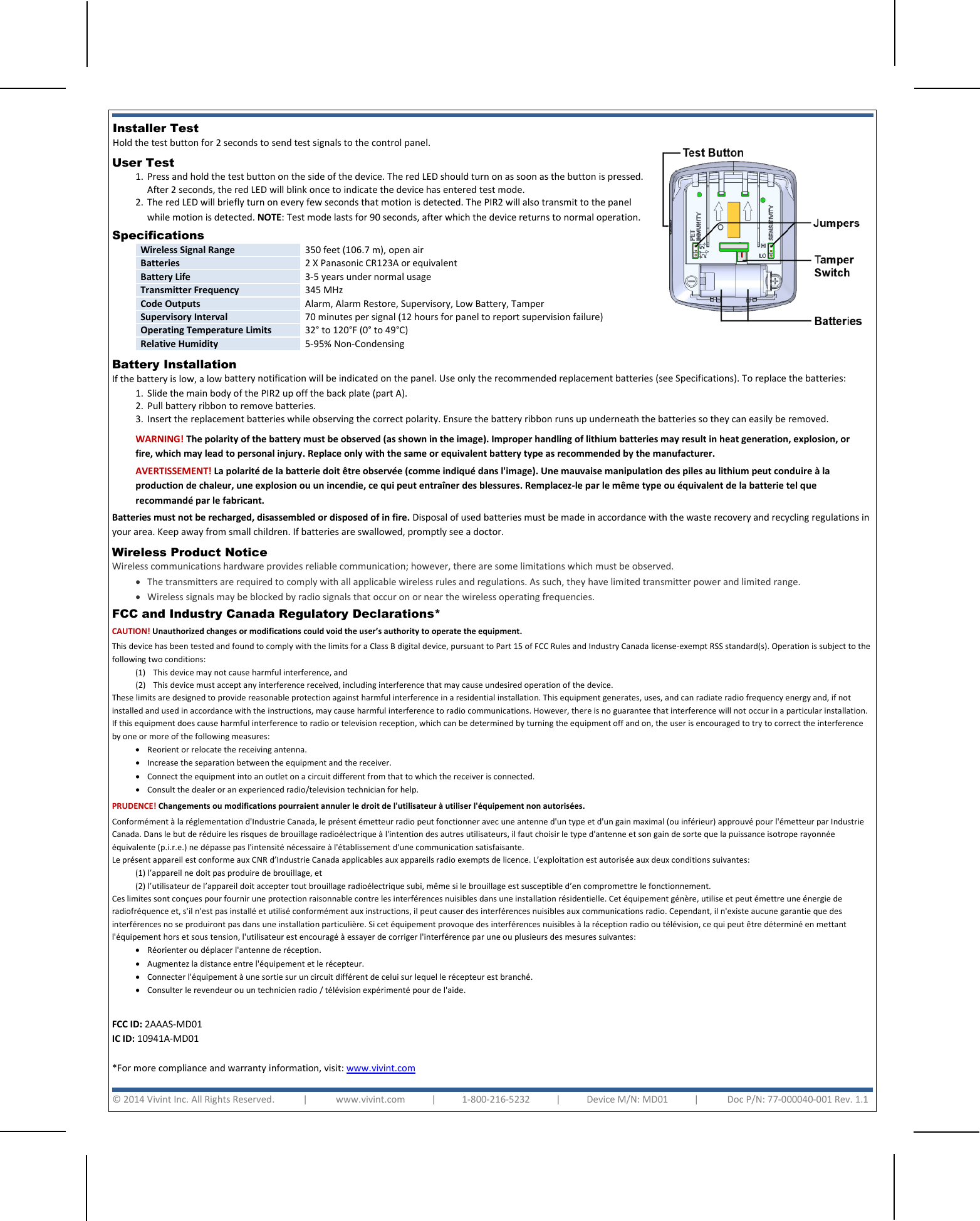      Installer Test  Hold the test button for 2 seconds to send test signals to the control panel.   User Test  1. Press and hold the test button on the side of the device. The red LED should turn on as soon as the button is pressed. After 2 seconds, the red LED will blink once to indicate the device has entered test mode. 2. The red LED will briefly turn on every few seconds that motion is detected. The PIR2 will also transmit to the panel while motion is detected. NOTE: Test mode lasts for 90 seconds, after which the device returns to normal operation. Specifications  Wireless Signal Range 350 feet (106.7 m), open air Batteries 2 X Panasonic CR123A or equivalent Battery Life 3-5 years under normal usage Transmitter Frequency 345 MHz Code Outputs Alarm, Alarm Restore, Supervisory, Low Battery, Tamper Supervisory Interval 70 minutes per signal (12 hours for panel to report supervision failure) Operating Temperature Limits 32° to 120°F (0° to 49°C) Relative Humidity 5-95% Non-Condensing  Battery Installation  If the battery is low, a low battery notification will be indicated on the panel. Use only the recommended replacement batteries (see Specifications). To replace the batteries: 1. Slide the main body of the PIR2 up off the back plate (part A). 2. Pull battery ribbon to remove batteries. 3. Insert the replacement batteries while observing the correct polarity. Ensure the battery ribbon runs up underneath the batteries so they can easily be removed. FCC and Industry Canada Regulatory Declarations*  CAUTION! Unauthorized changes or modifications could void the user’s authority to operate the equipment. This device has been tested and found to comply with the limits for a Class B digital device, pursuant to Part 15 of FCC Rules and Industry Canada license-exempt RSS standard(s). Operation is subject to the following two conditions: (1) This device may not cause harmful interference, and (2) This device must accept any interference received, including interference that may cause undesired operation of the device. These limits are designed to provide reasonable protection against harmful interference in a residential installation. This equipment generates, uses, and can radiate radio frequency energy and, if not installed and used in accordance with the instructions, may cause harmful interference to radio communications. However, there is no guarantee that interference will not occur in a particular installation. If this equipment does cause harmful interference to radio or television reception, which can be determined by turning the equipment off and on, the user is encouraged to try to correct the interference by one or more of the following measures:  • Reorient or relocate the receiving antenna.  • Increase the separation between the equipment and the receiver.  • Connect the equipment into an outlet on a circuit different from that to which the receiver is connected.  • Consult the dealer or an experienced radio/television technician for help. PRUDENCE! Changements ou modifications pourraient annuler le droit de l&apos;utilisateur à utiliser l&apos;équipement non autorisées. Conformément à la réglementation d&apos;Industrie Canada, le présent émetteur radio peut fonctionner avec une antenne d&apos;un type et d&apos;un gain maximal (ou inférieur) approuvé pour l&apos;émetteur par Industrie Canada. Dans le but de réduire les risques de brouillage radioélectrique à l&apos;intention des autres utilisateurs, il faut choisir le type d&apos;antenne et son gain de sorte que la puissance isotrope rayonnée équivalente (p.i.r.e.) ne dépasse pas l&apos;intensité nécessaire à l&apos;établissement d&apos;une communication satisfaisante. Le présent appareil est conforme aux CNR d’Industrie Canada applicables aux appareils radio exempts de licence. L’exploitation est autorisée aux deux conditions suivantes: (1) l’appareil ne doit pas produire de brouillage, et  (2) l’utilisateur de l’appareil doit accepter tout brouillage radioélectrique subi, même si le brouillage est susceptible d’en compromettre le fonctionnement. Ces limites sont conçues pour fournir une protection raisonnable contre les interférences nuisibles dans une installation résidentielle. Cet équipement génère, utilise et peut émettre une énergie de radiofréquence et, s&apos;il n&apos;est pas installé et utilisé conformément aux instructions, il peut causer des interférences nuisibles aux communications radio. Cependant, il n&apos;existe aucune garantie que des interférences no se produiront pas dans une installation particulière. Si cet équipement provoque des interférences nuisibles à la réception radio ou télévision, ce qui peut être déterminé en mettant l&apos;équipement hors et sous tension, l&apos;utilisateur est encouragé à essayer de corriger l&apos;interférence par une ou plusieurs des mesures suivantes:  • Réorienter ou déplacer l&apos;antenne de réception.  • Augmentez la distance entre l&apos;équipement et le récepteur.  • Connecter l&apos;équipement à une sortie sur un circuit différent de celui sur lequel le récepteur est branché. • Consulter le revendeur ou un technicien radio / télévision expérimenté pour de l&apos;aide.  FCC ID: 2AAAS-MD01  IC ID: 10941A-MD01  *For more compliance and warranty information, visit: www.vivint.com   WARNING! The polarity of the battery must be observed (as shown in the image). Improper handling of lithium batteries may result in heat generation, explosion, or fire, which may lead to personal injury. Replace only with the same or equivalent battery type as recommended by the manufacturer. AVERTISSEMENT! La polarité de la batterie doit être observée (comme indiqué dans l&apos;image). Une mauvaise manipulation des piles au lithium peut conduire à la production de chaleur, une explosion ou un incendie, ce qui peut entraîner des blessures. Remplacez-le par le même type ou équivalent de la batterie tel que recommandé par le fabricant. Batteries must not be recharged, disassembled or disposed of in fire. Disposal of used batteries must be made in accordance with the waste recovery and recycling regulations in your area. Keep away from small children. If batteries are swallowed, promptly see a doctor. © 2014 Vivint Inc. All Rights Reserved.            |            www.vivint.com           |           1-800-216-5232           |           Device M/N: MD01           |            Doc P/N: 77-000040-001 Rev. 1.1     Wireless Product Notice  Wireless communications hardware provides reliable communication; however, there are some limitations which must be observed. • The transmitters are required to comply with all applicable wireless rules and regulations. As such, they have limited transmitter power and limited range.  • Wireless signals may be blocked by radio signals that occur on or near the wireless operating frequencies.  