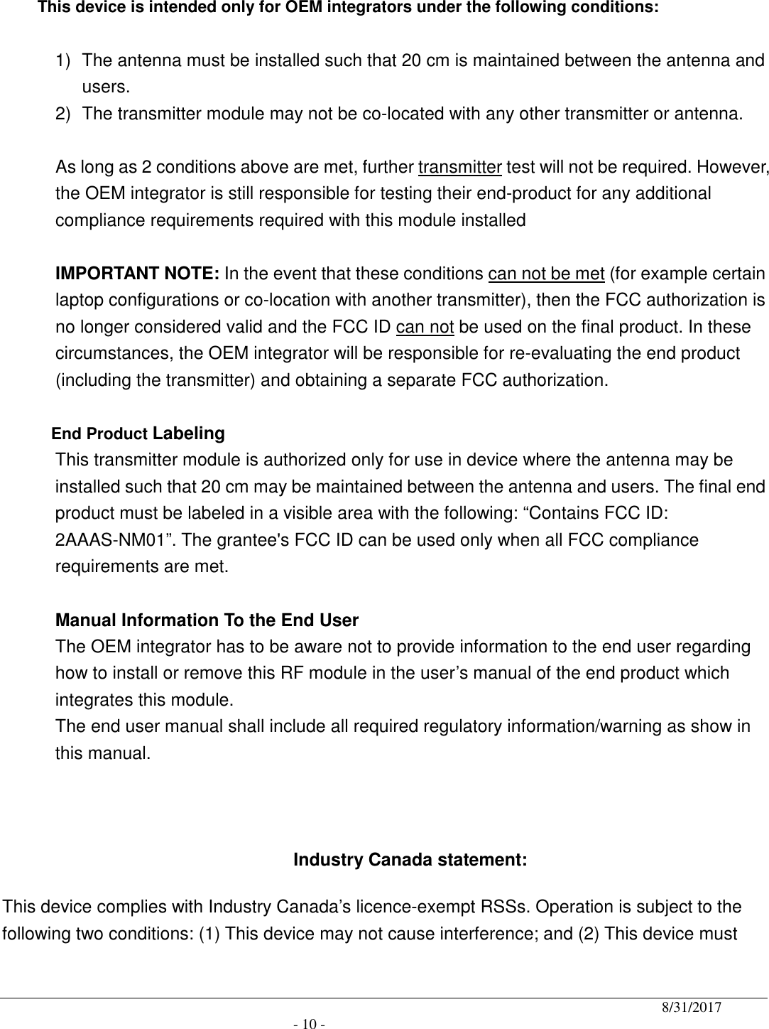                                              8/31/2017                                               - 10 -  This device is intended only for OEM integrators under the following conditions:  1)  The antenna must be installed such that 20 cm is maintained between the antenna and users. 2)  The transmitter module may not be co-located with any other transmitter or antenna.  As long as 2 conditions above are met, further transmitter test will not be required. However, the OEM integrator is still responsible for testing their end-product for any additional compliance requirements required with this module installed  IMPORTANT NOTE: In the event that these conditions can not be met (for example certain laptop configurations or co-location with another transmitter), then the FCC authorization is no longer considered valid and the FCC ID can not be used on the final product. In these circumstances, the OEM integrator will be responsible for re-evaluating the end product (including the transmitter) and obtaining a separate FCC authorization.  End Product Labeling This transmitter module is authorized only for use in device where the antenna may be installed such that 20 cm may be maintained between the antenna and users. The final end product must be labeled in a visible area with the following: “Contains FCC ID: 2AAAS-NM01”. The grantee&apos;s FCC ID can be used only when all FCC compliance requirements are met.  Manual Information To the End User The OEM integrator has to be aware not to provide information to the end user regarding how to install or remove this RF module in the user’s manual of the end product which integrates this module. The end user manual shall include all required regulatory information/warning as show in this manual.    Industry Canada statement: This device complies with Industry Canada’s licence-exempt RSSs. Operation is subject to the following two conditions: (1) This device may not cause interference; and (2) This device must 