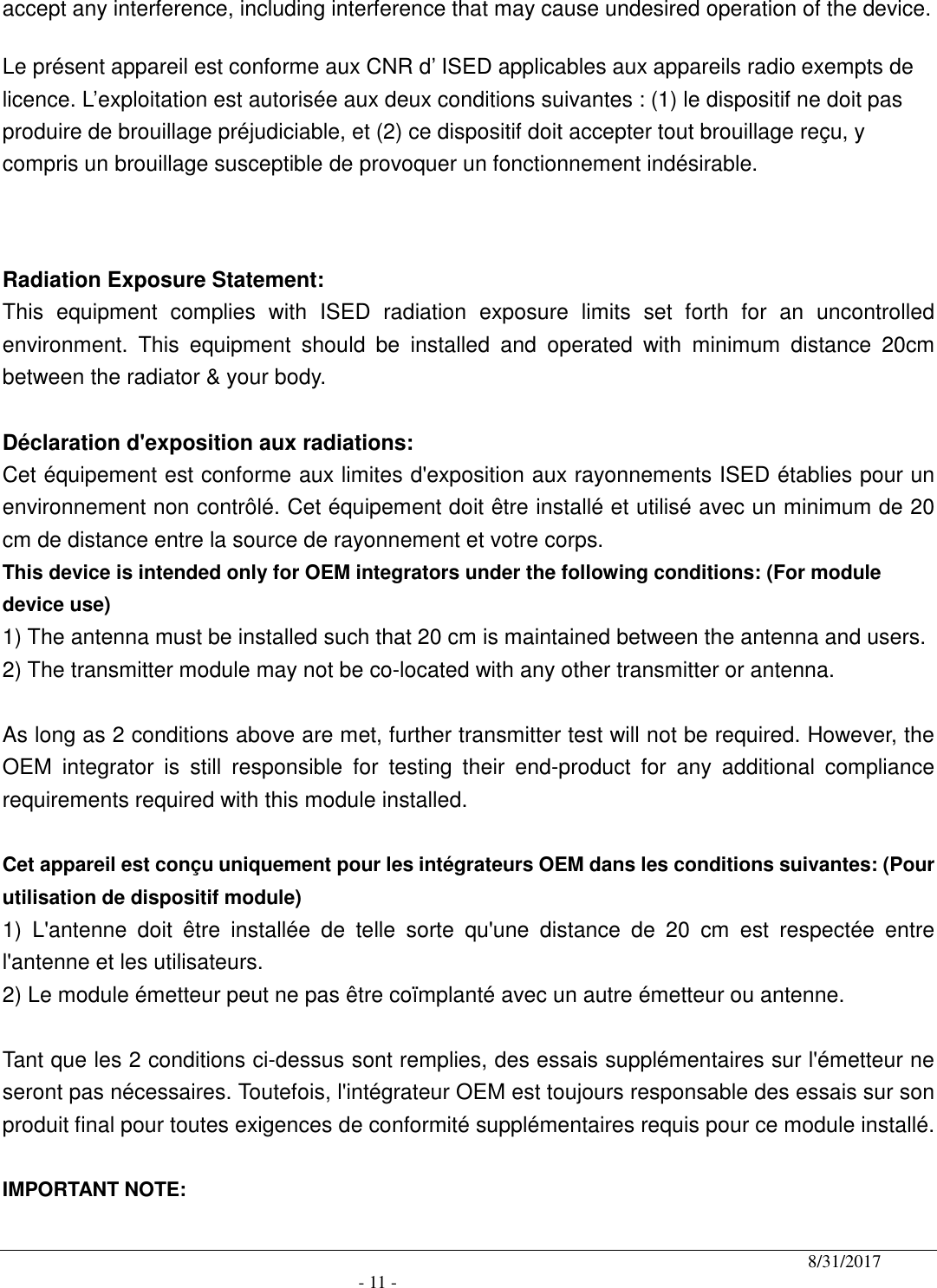                                              8/31/2017                                               - 11 - accept any interference, including interference that may cause undesired operation of the device. Le présent appareil est conforme aux CNR d’ ISED applicables aux appareils radio exempts de licence. L’exploitation est autorisée aux deux conditions suivantes : (1) le dispositif ne doit pas produire de brouillage préjudiciable, et (2) ce dispositif doit accepter tout brouillage reçu, y compris un brouillage susceptible de provoquer un fonctionnement indésirable.    Radiation Exposure Statement: This  equipment  complies  with  ISED  radiation  exposure  limits  set  forth  for  an  uncontrolled environment.  This  equipment  should  be  installed  and  operated  with  minimum  distance  20cm between the radiator &amp; your body.  Déclaration d&apos;exposition aux radiations: Cet équipement est conforme aux limites d&apos;exposition aux rayonnements ISED établies pour un environnement non contrôlé. Cet équipement doit être installé et utilisé avec un minimum de 20 cm de distance entre la source de rayonnement et votre corps. This device is intended only for OEM integrators under the following conditions: (For module device use) 1) The antenna must be installed such that 20 cm is maintained between the antenna and users. 2) The transmitter module may not be co-located with any other transmitter or antenna.  As long as 2 conditions above are met, further transmitter test will not be required. However, the OEM  integrator  is  still  responsible  for  testing  their  end-product  for  any  additional  compliance requirements required with this module installed.  Cet appareil est conçu uniquement pour les intégrateurs OEM dans les conditions suivantes: (Pour utilisation de dispositif module) 1)  L&apos;antenne  doit  être  installée  de  telle  sorte  qu&apos;une  distance  de  20  cm  est  respectée  entre l&apos;antenne et les utilisateurs. 2) Le module émetteur peut ne pas être coïmplanté avec un autre émetteur ou antenne.  Tant que les 2 conditions ci-dessus sont remplies, des essais supplémentaires sur l&apos;émetteur ne seront pas nécessaires. Toutefois, l&apos;intégrateur OEM est toujours responsable des essais sur son produit final pour toutes exigences de conformité supplémentaires requis pour ce module installé.  IMPORTANT NOTE: 