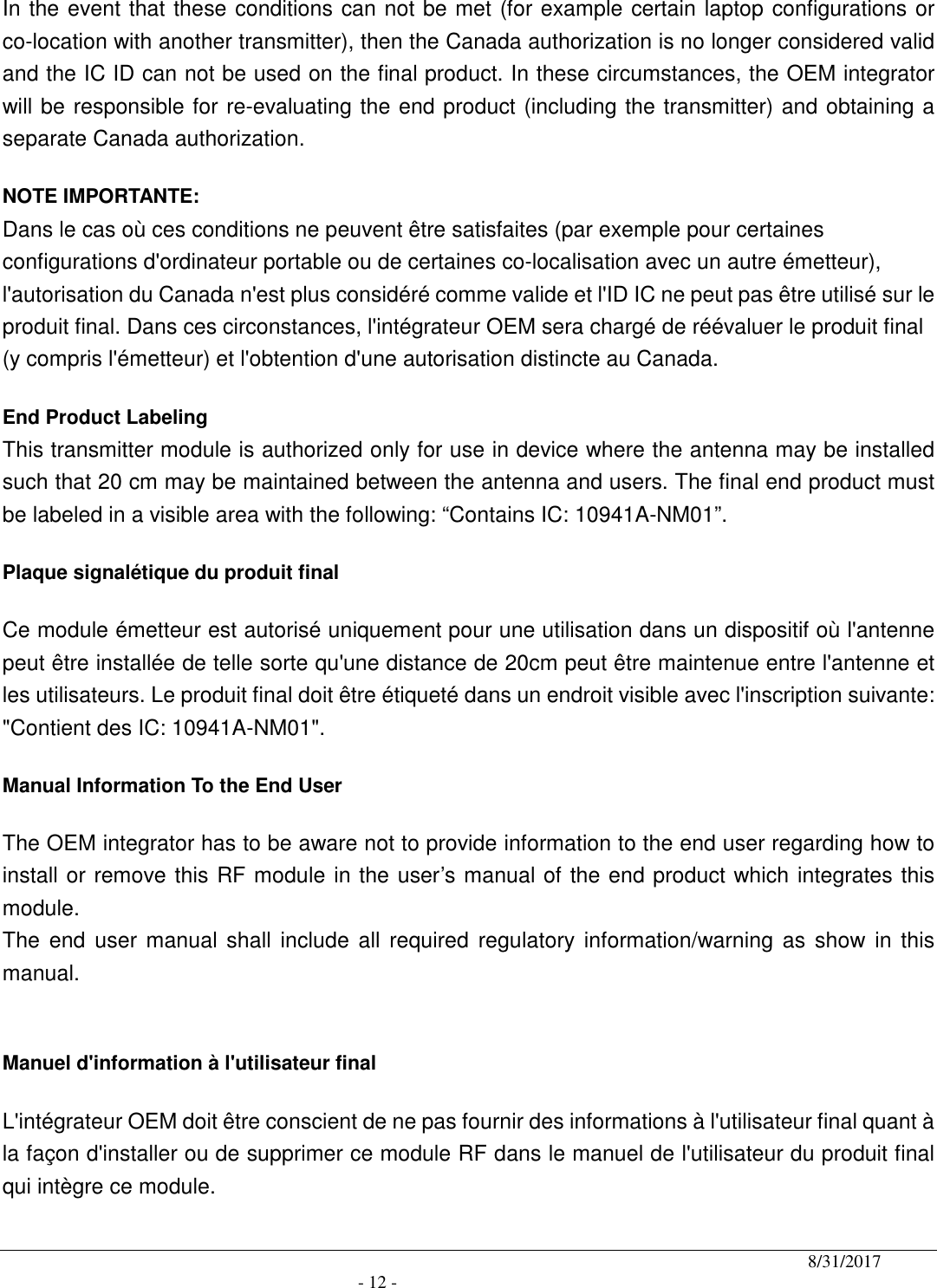                                              8/31/2017                                               - 12 - In the event that these conditions can not be met (for example certain laptop configurations or co-location with another transmitter), then the Canada authorization is no longer considered valid and the IC ID can not be used on the final product. In these circumstances, the OEM integrator will be responsible for re-evaluating the end product (including the transmitter) and obtaining a separate Canada authorization. NOTE IMPORTANTE: Dans le cas où ces conditions ne peuvent être satisfaites (par exemple pour certaines configurations d&apos;ordinateur portable ou de certaines co-localisation avec un autre émetteur), l&apos;autorisation du Canada n&apos;est plus considéré comme valide et l&apos;ID IC ne peut pas être utilisé sur le produit final. Dans ces circonstances, l&apos;intégrateur OEM sera chargé de réévaluer le produit final (y compris l&apos;émetteur) et l&apos;obtention d&apos;une autorisation distincte au Canada. End Product Labeling  This transmitter module is authorized only for use in device where the antenna may be installed such that 20 cm may be maintained between the antenna and users. The final end product must be labeled in a visible area with the following: “Contains IC: 10941A-NM01”.   Plaque signalétique du produit final Ce module émetteur est autorisé uniquement pour une utilisation dans un dispositif où l&apos;antenne peut être installée de telle sorte qu&apos;une distance de 20cm peut être maintenue entre l&apos;antenne et les utilisateurs. Le produit final doit être étiqueté dans un endroit visible avec l&apos;inscription suivante: &quot;Contient des IC: 10941A-NM01&quot;. Manual Information To the End User The OEM integrator has to be aware not to provide information to the end user regarding how to install or remove this RF module in the user’s manual of the end product which integrates this module. The  end  user manual  shall  include all  required  regulatory information/warning  as show in  this manual.  Manuel d&apos;information à l&apos;utilisateur final L&apos;intégrateur OEM doit être conscient de ne pas fournir des informations à l&apos;utilisateur final quant à la façon d&apos;installer ou de supprimer ce module RF dans le manuel de l&apos;utilisateur du produit final qui intègre ce module. 