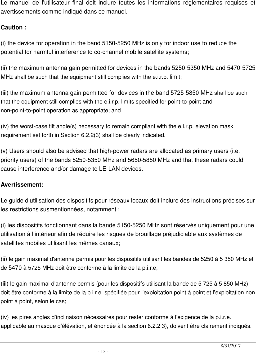                                              8/31/2017                                               - 13 - Le  manuel  de  l&apos;utilisateur  final  doit  inclure  toutes  les  informations  réglementaires  requises  et avertissements comme indiqué dans ce manuel. Caution : (i) the device for operation in the band 5150-5250 MHz is only for indoor use to reduce the potential for harmful interference to co-channel mobile satellite systems; (ii) the maximum antenna gain permitted for devices in the bands 5250-5350 MHz and 5470-5725 MHz shall be such that the equipment still complies with the e.i.r.p. limit;   (iii) the maximum antenna gain permitted for devices in the band 5725-5850 MHz shall be such that the equipment still complies with the e.i.r.p. limits specified for point-to-point and non-point-to-point operation as appropriate; and  (iv) the worst-case tilt angle(s) necessary to remain compliant with the e.i.r.p. elevation mask requirement set forth in Section 6.2.2(3) shall be clearly indicated.   (v) Users should also be advised that high-power radars are allocated as primary users (i.e. priority users) of the bands 5250-5350 MHz and 5650-5850 MHz and that these radars could cause interference and/or damage to LE-LAN devices. Avertissement: Le guide d’utilisation des dispositifs pour réseaux locaux doit inclure des instructions précises sur les restrictions susmentionnées, notamment : (i) les dispositifs fonctionnant dans la bande 5150-5250 MHz sont réservés uniquement pour une utilisation à l’intérieur afin de réduire les risques de brouillage préjudiciable aux systèmes de satellites mobiles utilisant les mêmes canaux; (ii) le gain maximal d&apos;antenne permis pour les dispositifs utilisant les bandes de 5250 à 5 350 MHz et de 5470 à 5725 MHz doit être conforme à la limite de la p.i.r.e;   (iii) le gain maximal d&apos;antenne permis (pour les dispositifs utilisant la bande de 5 725 à 5 850 MHz) doit être conforme à la limite de la p.i.r.e. spécifiée pour l&apos;exploitation point à point et l’exploitation non point à point, selon le cas;   (iv) les pires angles d’inclinaison nécessaires pour rester conforme à l’exigence de la p.i.r.e. applicable au masque d’élévation, et énoncée à la section 6.2.2 3), doivent être clairement indiqués.   