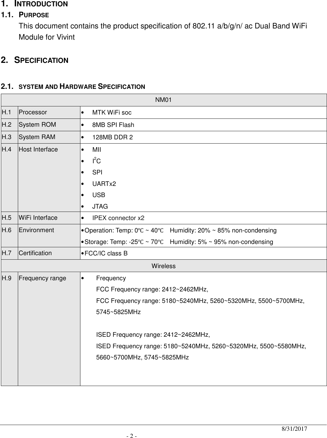                                              8/31/2017                                               - 2 -  1.  INTRODUCTION 1.1.  PURPOSE This document contains the product specification of 802.11 a/b/g/n/ ac Dual Band WiFi Module for Vivint  2.  SPECIFICATION  2.1. SYSTEM AND HARDWARE SPECIFICATION NM01 H.1  Processor •  MTK WiFi soc   H.2  System ROM •  8MB SPI Flash   H.3  System RAM •  128MB DDR 2 H.4  Host Interface  •  MII •  I2C •  SPI •  UARTx2 •  USB •  JTAG H.5  WiFi Interface  • IPEX connector x2 H.6  Environment  • Operation: Temp: 0℃ ~ 40℃    Humidity: 20% ~ 85% non-condensing • Storage: Temp: -25℃ ~ 70℃    Humidity: 5% ~ 95% non-condensing H.7  Certification  • FCC/IC class B Wireless   H.9  Frequency range  •  Frequency FCC Frequency range: 2412~2462MHz,   FCC Frequency range: 5180~5240MHz, 5260~5320MHz, 5500~5700MHz, 5745~5825MHz                                      ISED Frequency range: 2412~2462MHz,   ISED Frequency range: 5180~5240MHz, 5260~5320MHz, 5500~5580MHz, 5660~5700MHz, 5745~5825MHz     