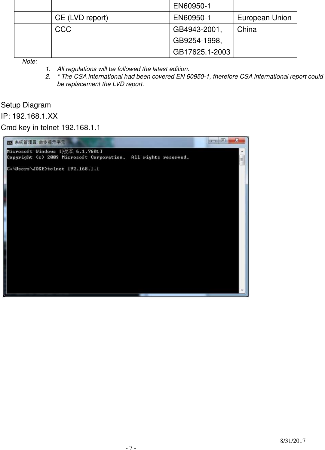                                              8/31/2017                                               - 7 - EN60950-1  CE (LVD report)    EN60950-1  European Union   CCC  GB4943-2001, GB9254-1998, GB17625.1-2003 China Note:    1.  All regulations will be followed the latest edition. 2.  * The CSA international had been covered EN 60950-1, therefore CSA international report could be replacement the LVD report.  Setup Diagram IP: 192.168.1.XX Cmd key in telnet 192.168.1.1  
