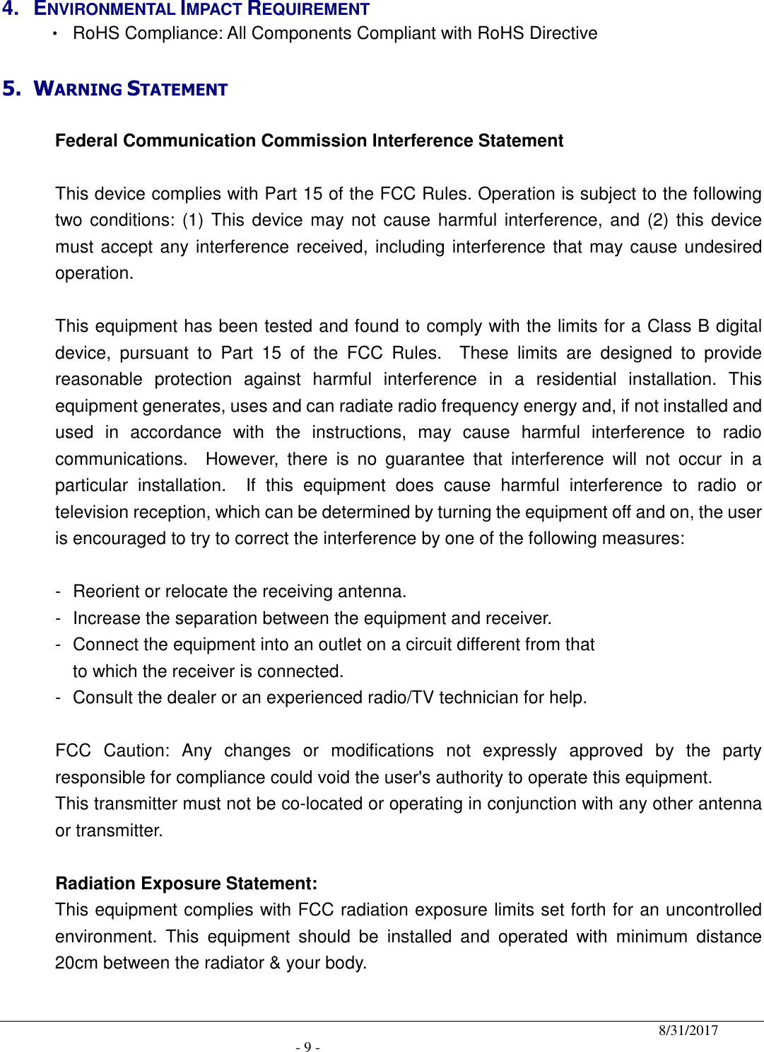                                              8/31/2017                                               - 9 - 4.  ENVIRONMENTAL IMPACT REQUIREMENT       •  RoHS Compliance: All Components Compliant with RoHS Directive  5. WARNING STATEMENT   Federal Communication Commission Interference Statement  This device complies with Part 15 of the FCC Rules. Operation is subject to the following two conditions: (1) This device may not  cause harmful  interference, and  (2) this device must accept any interference received, including interference that may cause undesired operation.  This equipment has been tested and found to comply with the limits for a Class B digital device,  pursuant  to  Part  15  of  the  FCC  Rules.    These  limits  are  designed  to  provide reasonable  protection  against  harmful  interference  in  a  residential  installation.  This equipment generates, uses and can radiate radio frequency energy and, if not installed and used  in  accordance  with  the  instructions,  may  cause  harmful  interference  to  radio communications.    However,  there  is  no  guarantee  that  interference  will  not  occur  in  a particular  installation.    If  this  equipment  does  cause  harmful  interference  to  radio  or television reception, which can be determined by turning the equipment off and on, the user is encouraged to try to correct the interference by one of the following measures:  -  Reorient or relocate the receiving antenna. -  Increase the separation between the equipment and receiver. -  Connect the equipment into an outlet on a circuit different from that to which the receiver is connected. -  Consult the dealer or an experienced radio/TV technician for help.  FCC  Caution:  Any  changes  or  modifications  not  expressly  approved  by  the  party responsible for compliance could void the user&apos;s authority to operate this equipment. This transmitter must not be co-located or operating in conjunction with any other antenna or transmitter.  Radiation Exposure Statement: This equipment complies with FCC radiation exposure limits set forth for an uncontrolled environment.  This  equipment  should  be  installed  and  operated  with  minimum  distance 20cm between the radiator &amp; your body. 