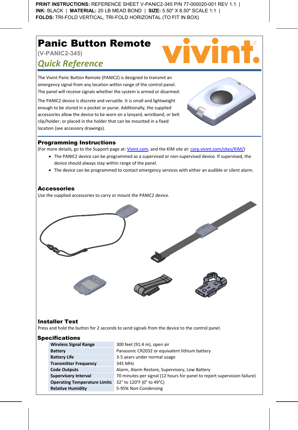       Panic Button Remote  (V-PANIC2-345) Quick Reference   Programming Instructions  (For more details, go to the Support page at: Vivint.com, and the KIM site at: corp.vivint.com/sites/KIM/) • The PANIC2 device can be programmed as a supervised or non-supervised device. If supervised, the device should always stay within range of the panel. • The device can be programmed to contact emergency services with either an audible or silent alarm. Installer Test  Press and hold the button for 2 seconds to send signals from the device to the control panel.    Specifications  Wireless Signal Range 300 feet (91.4 m), open air Battery Panasonic CR2032 or equivalent lithium battery Battery Life 3-5 years under normal usage Transmitter Frequency 345 MHz Code Outputs Alarm, Alarm Restore, Supervisory, Low Battery Supervisory Interval 70 minutes per signal (12 hours for panel to report supervision failure) Operating Temperature Limits 32° to 120°F (0° to 49°C) Relative Humidity 5-95% Non-Condensing  PRINT INSTRUCTIONS: REFERENCE SHEET V-PANIC2-345 P/N 77-000020-001 REV 1.1  |   INK: BLACK  |  MATERIAL: 20 LB MEAD BOND  |  SIZE: 5.50&quot; X 8.50&quot; SCALE 1:1  |   FOLDS: TRI-FOLD VERTICAL, TRI-FOLD HORIZONTAL (TO FIT IN BOX)  The Vivint Panic Button Remote (PANIC2) is designed to transmit an emergency signal from any location within range of the control panel. The panel will receive signals whether the system is armed or disarmed. The PANIC2 device is discrete and versatile. It is small and lightweight enough to be stored in a pocket or purse. Additionally, the supplied accessories allow the device to be worn on a lanyard, wristband, or belt clip/holder; or placed in the holder that can be mounted in a fixed location (see accessory drawings). Accessories  Use the supplied accessories to carry or mount the PANIC2 device.      