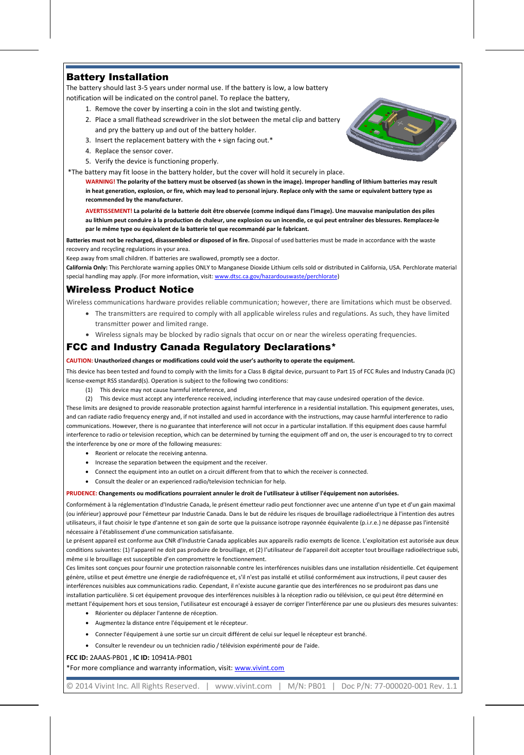   Battery Installation  The battery should last 3-5 years under normal use. If the battery is low, a low battery notification will be indicated on the control panel. To replace the battery, 1. Remove the cover by inserting a coin in the slot and twisting gently. 2. Place a small flathead screwdriver in the slot between the metal clip and battery and pry the battery up and out of the battery holder. 3. Insert the replacement battery with the + sign facing out.* 4. Replace the sensor cover. 5. Verify the device is functioning properly.  *The battery may fit loose in the battery holder, but the cover will hold it securely in place.    FCC and Industry Canada Regulatory Declarations*  CAUTION: Unauthorized changes or modifications could void the user’s authority to operate the equipment. This device has been tested and found to comply with the limits for a Class B digital device, pursuant to Part 15 of FCC Rules and Industry Canada (IC) license-exempt RSS standard(s). Operation is subject to the following two conditions: (1)  This device may not cause harmful interference, and (2) This device must accept any interference received, including interference that may cause undesired operation of the device. These limits are designed to provide reasonable protection against harmful interference in a residential installation. This equipment generates, uses, and can radiate radio frequency energy and, if not installed and used in accordance with the instructions, may cause harmful interference to radio communications. However, there is no guarantee that interference will not occur in a particular installation. If this equipment does cause harmful interference to radio or television reception, which can be determined by turning the equipment off and on, the user is encouraged to try to correct the interference by one or more of the following measures:  • Reorient or relocate the receiving antenna.  • Increase the separation between the equipment and the receiver.  • Connect the equipment into an outlet on a circuit different from that to which the receiver is connected.  • Consult the dealer or an experienced radio/television technician for help. PRUDENCE: Changements ou modifications pourraient annuler le droit de l&apos;utilisateur à utiliser l&apos;équipement non autorisées. Conformément à la réglementation d&apos;Industrie Canada, le présent émetteur radio peut fonctionner avec une antenne d&apos;un type et d&apos;un gain maximal (ou inférieur) approuvé pour l&apos;émetteur par Industrie Canada. Dans le but de réduire les risques de brouillage radioélectrique à l&apos;intention des autres utilisateurs, il faut choisir le type d&apos;antenne et son gain de sorte que la puissance isotrope rayonnée équivalente (p.i.r.e.) ne dépasse pas l&apos;intensité nécessaire à l&apos;établissement d&apos;une communication satisfaisante. Le présent appareil est conforme aux CNR d’Industrie Canada applicables aux appareils radio exempts de licence. L’exploitation est autorisée aux deux conditions suivantes: (1) l’appareil ne doit pas produire de brouillage, et (2) l’utilisateur de l’appareil doit accepter tout brouillage radioélectrique subi, même si le brouillage est susceptible d’en compromettre le fonctionnement. Ces limites sont conçues pour fournir une protection raisonnable contre les interférences nuisibles dans une installation résidentielle. Cet équipement génère, utilise et peut émettre une énergie de radiofréquence et, s&apos;il n&apos;est pas installé et utilisé conformément aux instructions, il peut causer des interférences nuisibles aux communications radio. Cependant, il n&apos;existe aucune garantie que des interférences no se produiront pas dans une installation particulière. Si cet équipement provoque des interférences nuisibles à la réception radio ou télévision, ce qui peut être déterminé en mettant l&apos;équipement hors et sous tension, l&apos;utilisateur est encouragé à essayer de corriger l&apos;interférence par une ou plusieurs des mesures suivantes:  • Réorienter ou déplacer l&apos;antenne de réception.  • Augmentez la distance entre l&apos;équipement et le récepteur.  • Connecter l&apos;équipement à une sortie sur un circuit différent de celui sur lequel le récepteur est branché. • Consulter le revendeur ou un technicien radio / télévision expérimenté pour de l&apos;aide. FCC ID: 2AAAS-PB01 , IC ID: 10941A-PB01  *For more compliance and warranty information, visit: www.vivint.com   WARNING! The polarity of the battery must be observed (as shown in the image). Improper handling of lithium batteries may result in heat generation, explosion, or fire, which may lead to personal injury. Replace only with the same or equivalent battery type as recommended by the manufacturer. AVERTISSEMENT! La polarité de la batterie doit être observée (comme indiqué dans l&apos;image). Une mauvaise manipulation des piles au lithium peut conduire à la production de chaleur, une explosion ou un incendie, ce qui peut entraîner des blessures. Remplacez-le par le même type ou équivalent de la batterie tel que recommandé par le fabricant. Batteries must not be recharged, disassembled or disposed of in fire. Disposal of used batteries must be made in accordance with the waste recovery and recycling regulations in your area.  Keep away from small children. If batteries are swallowed, promptly see a doctor. California Only: This Perchlorate warning applies ONLY to Manganese Dioxide Lithium cells sold or distributed in California, USA. Perchlorate material special handling may apply. (For more information, visit: www.dtsc.ca.gov/hazardouswaste/perchlorate)   © 2014 Vivint Inc. All Rights Reserved.   |   www.vivint.com   |   M/N: PB01   |   Doc P/N: 77-000020-001 Rev. 1.1  Wireless Product Notice  Wireless communications hardware provides reliable communication; however, there are limitations which must be observed. • The transmitters are required to comply with all applicable wireless rules and regulations. As such, they have limited transmitter power and limited range.  • Wireless signals may be blocked by radio signals that occur on or near the wireless operating frequencies.   