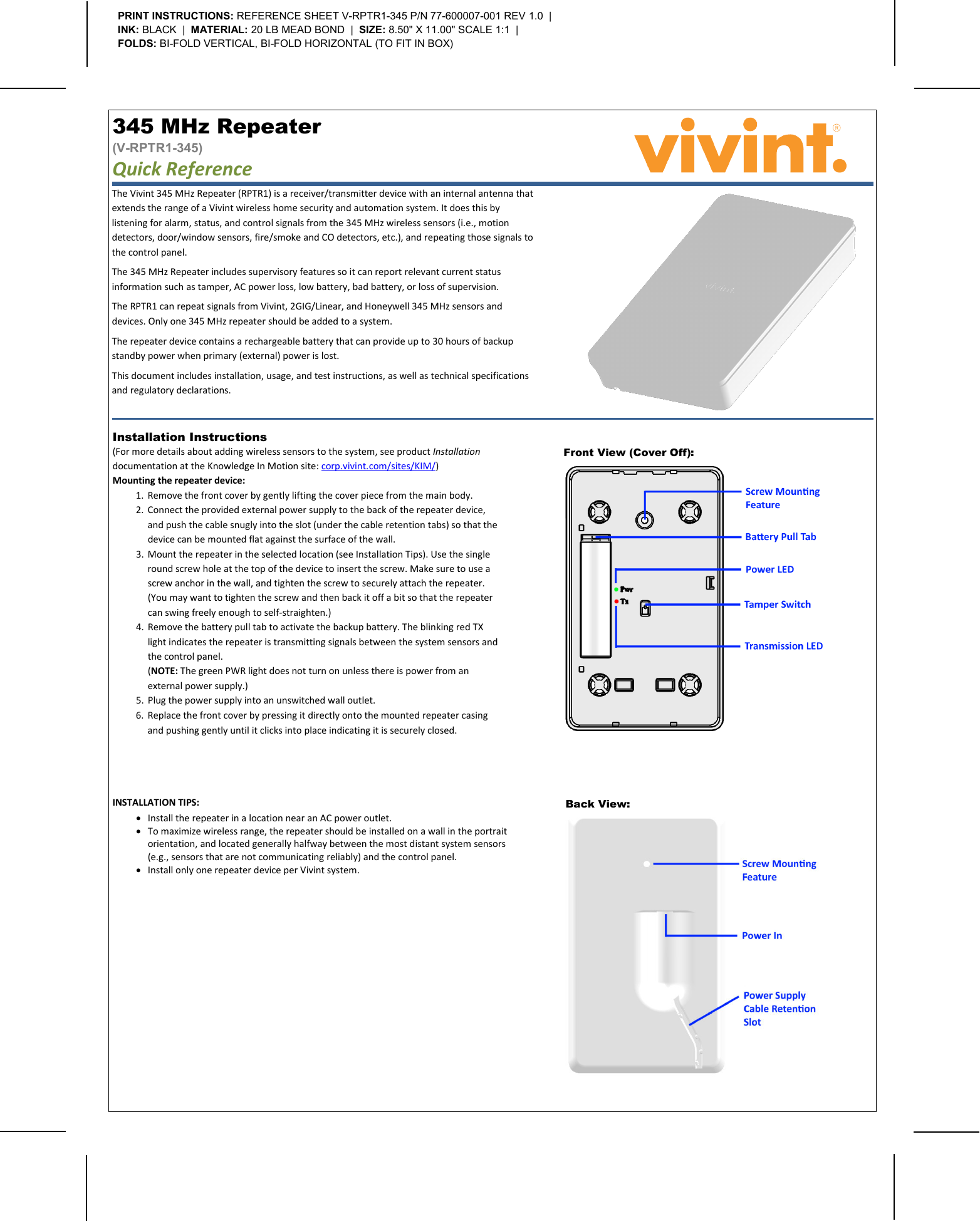       The Vivint 345 MHz Repeater (RPTR1) is a receiver/transmitter device with an internal antenna that extends the range of a Vivint wireless home security and automation system. It does this by listening for alarm, status, and control signals from the 345 MHz wireless sensors (i.e., motion detectors, door/window sensors, fire/smoke and CO detectors, etc.), and repeating those signals to the control panel. The 345 MHz Repeater includes supervisory features so it can report relevant current status information such as tamper, AC power loss, low battery, bad battery, or loss of supervision. The RPTR1 can repeat signals from Vivint, 2GIG/Linear, and Honeywell 345 MHz sensors and devices. Only one 345 MHz repeater should be added to a system. The repeater device contains a rechargeable battery that can provide up to 30 hours of backup standby power when primary (external) power is lost. This document includes installation, usage, and test instructions, as well as technical specifications and regulatory declarations. 345 MHz Repeater  (V-RPTR1-345) Quick Reference   PRINT INSTRUCTIONS: REFERENCE SHEET V-RPTR1-345 P/N 77-600007-001 REV 1.0  |  INK: BLACK  |  MATERIAL: 20 LB MEAD BOND  |  SIZE: 8.50&quot; X 11.00&quot; SCALE 1:1  |  FOLDS: BI-FOLD VERTICAL, BI-FOLD HORIZONTAL (TO FIT IN BOX) Front View (Cover Off):   Installation Instructions  (For more details about adding wireless sensors to the system, see product Installation documentation at the Knowledge In Motion site: corp.vivint.com/sites/KIM/) Mounting the repeater device: 1. Remove the front cover by gently lifting the cover piece from the main body. 2. Connect the provided external power supply to the back of the repeater device, and push the cable snugly into the slot (under the cable retention tabs) so that the device can be mounted flat against the surface of the wall. 3. Mount the repeater in the selected location (see Installation Tips). Use the single round screw hole at the top of the device to insert the screw. Make sure to use a screw anchor in the wall, and tighten the screw to securely attach the repeater.  (You may want to tighten the screw and then back it off a bit so that the repeater can swing freely enough to self-straighten.) 4. Remove the battery pull tab to activate the backup battery. The blinking red TX light indicates the repeater is transmitting signals between the system sensors and the control panel.  (NOTE: The green PWR light does not turn on unless there is power from an external power supply.) 5. Plug the power supply into an unswitched wall outlet. 6. Replace the front cover by pressing it directly onto the mounted repeater casing and pushing gently until it clicks into place indicating it is securely closed. INSTALLATION TIPS: • Install the repeater in a location near an AC power outlet. • To maximize wireless range, the repeater should be installed on a wall in the portrait orientation, and located generally halfway between the most distant system sensors (e.g., sensors that are not communicating reliably) and the control panel. • Install only one repeater device per Vivint system.  Back View:   