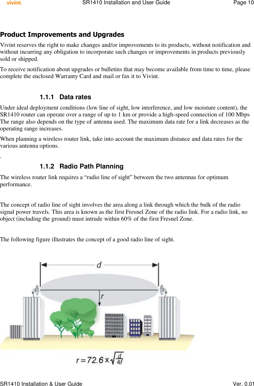    SR1410 Installation and User Guide  Page 10      SR1410 Installation &amp; User Guide   Ver. 0.01  Product Improvements and Upgrades Vivint reserves the right to make changes and/or improvements to its products, without notification and without incurring any obligation to incorporate such changes or improvements in products previously sold or shipped. To receive notification about upgrades or bulletins that may become available from time to time, please complete the enclosed Warranty Card and mail or fax it to Vivint.  1.1.1  Data rates Under ideal deployment conditions (low line of sight, low interference, and low moisture content), the SR1410 router can operate over a range of up to 1 km or provide a high-speed connection of 100 Mbps The range also depends on the type of antenna used. The maximum data rate for a link decreases as the operating range increases.  When planning a wireless router link, take into account the maximum distance and data rates for the various antenna options. . 1.1.2  Radio Path Planning The wireless router link requires a “radio line of sight” between the two antennas for optimum performance.  The concept of radio line of sight involves the area along a link through which the bulk of the radio signal power travels. This area is known as the first Fresnel Zone of the radio link. For a radio link, no object (including the ground) must intrude within 60% of the first Fresnel Zone.  The following figure illustrates the concept of a good radio line of sight.   