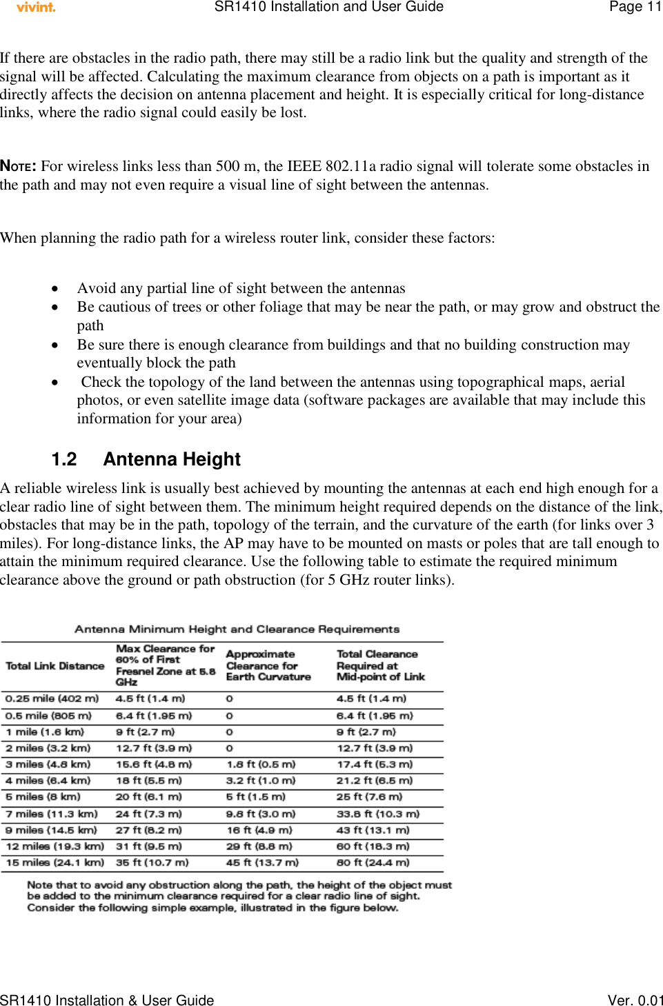    SR1410 Installation and User Guide  Page 11      SR1410 Installation &amp; User Guide   Ver. 0.01 If there are obstacles in the radio path, there may still be a radio link but the quality and strength of the signal will be affected. Calculating the maximum clearance from objects on a path is important as it directly affects the decision on antenna placement and height. It is especially critical for long-distance links, where the radio signal could easily be lost.  NOTE: For wireless links less than 500 m, the IEEE 802.11a radio signal will tolerate some obstacles in the path and may not even require a visual line of sight between the antennas.  When planning the radio path for a wireless router link, consider these factors:   Avoid any partial line of sight between the antennas  Be cautious of trees or other foliage that may be near the path, or may grow and obstruct the path  Be sure there is enough clearance from buildings and that no building construction may eventually block the path    Check the topology of the land between the antennas using topographical maps, aerial photos, or even satellite image data (software packages are available that may include this information for your area)  1.2  Antenna Height  A reliable wireless link is usually best achieved by mounting the antennas at each end high enough for a clear radio line of sight between them. The minimum height required depends on the distance of the link, obstacles that may be in the path, topology of the terrain, and the curvature of the earth (for links over 3 miles). For long-distance links, the AP may have to be mounted on masts or poles that are tall enough to attain the minimum required clearance. Use the following table to estimate the required minimum clearance above the ground or path obstruction (for 5 GHz router links).   