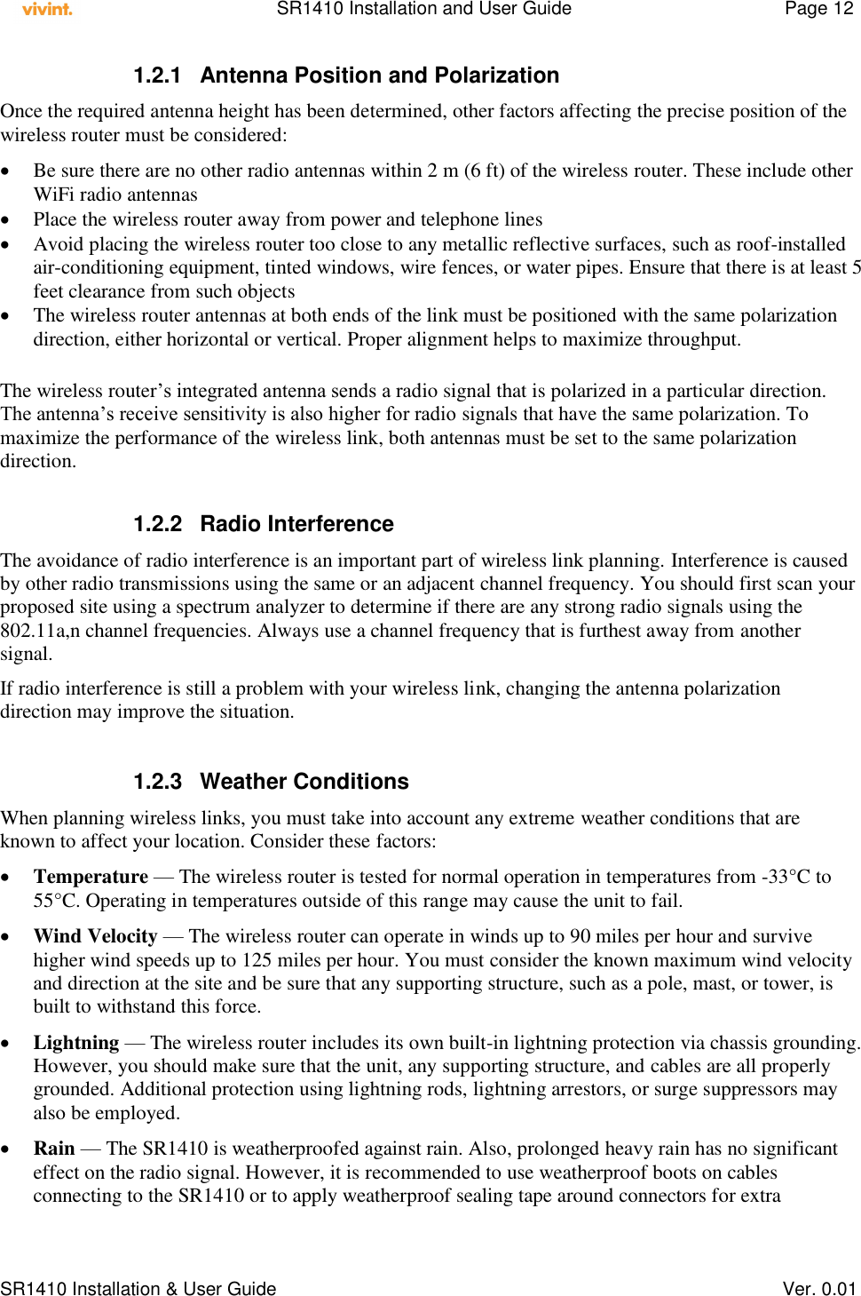    SR1410 Installation and User Guide  Page 12      SR1410 Installation &amp; User Guide   Ver. 0.01 1.2.1  Antenna Position and Polarization Once the required antenna height has been determined, other factors affecting the precise position of the wireless router must be considered:  Be sure there are no other radio antennas within 2 m (6 ft) of the wireless router. These include other WiFi radio antennas  Place the wireless router away from power and telephone lines  Avoid placing the wireless router too close to any metallic reflective surfaces, such as roof-installed air-conditioning equipment, tinted windows, wire fences, or water pipes. Ensure that there is at least 5 feet clearance from such objects  The wireless router antennas at both ends of the link must be positioned with the same polarization direction, either horizontal or vertical. Proper alignment helps to maximize throughput.  The wireless router’s integrated antenna sends a radio signal that is polarized in a particular direction. The antenna’s receive sensitivity is also higher for radio signals that have the same polarization. To maximize the performance of the wireless link, both antennas must be set to the same polarization direction.   1.2.2  Radio Interference The avoidance of radio interference is an important part of wireless link planning. Interference is caused by other radio transmissions using the same or an adjacent channel frequency. You should first scan your proposed site using a spectrum analyzer to determine if there are any strong radio signals using the 802.11a,n channel frequencies. Always use a channel frequency that is furthest away from another signal. If radio interference is still a problem with your wireless link, changing the antenna polarization direction may improve the situation.  1.2.3  Weather Conditions When planning wireless links, you must take into account any extreme weather conditions that are known to affect your location. Consider these factors:  Temperature — The wireless router is tested for normal operation in temperatures from -33°C to 55°C. Operating in temperatures outside of this range may cause the unit to fail.  Wind Velocity — The wireless router can operate in winds up to 90 miles per hour and survive higher wind speeds up to 125 miles per hour. You must consider the known maximum wind velocity and direction at the site and be sure that any supporting structure, such as a pole, mast, or tower, is built to withstand this force.  Lightning — The wireless router includes its own built-in lightning protection via chassis grounding. However, you should make sure that the unit, any supporting structure, and cables are all properly grounded. Additional protection using lightning rods, lightning arrestors, or surge suppressors may also be employed.  Rain — The SR1410 is weatherproofed against rain. Also, prolonged heavy rain has no significant effect on the radio signal. However, it is recommended to use weatherproof boots on cables connecting to the SR1410 or to apply weatherproof sealing tape around connectors for extra 