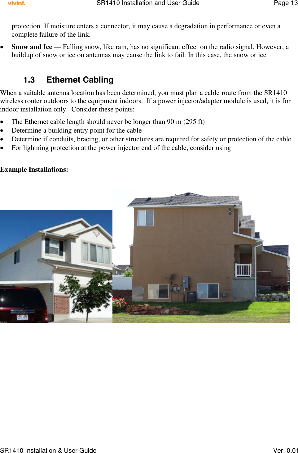    SR1410 Installation and User Guide  Page 13      SR1410 Installation &amp; User Guide   Ver. 0.01 protection. If moisture enters a connector, it may cause a degradation in performance or even a complete failure of the link.  Snow and Ice — Falling snow, like rain, has no significant effect on the radio signal. However, a buildup of snow or ice on antennas may cause the link to fail. In this case, the snow or ice  1.3  Ethernet Cabling When a suitable antenna location has been determined, you must plan a cable route from the SR1410 wireless router outdoors to the equipment indoors.  If a power injector/adapter module is used, it is for indoor installation only.  Consider these points:  The Ethernet cable length should never be longer than 90 m (295 ft)  Determine a building entry point for the cable  Determine if conduits, bracing, or other structures are required for safety or protection of the cable  For lightning protection at the power injector end of the cable, consider using   Example Installations:   