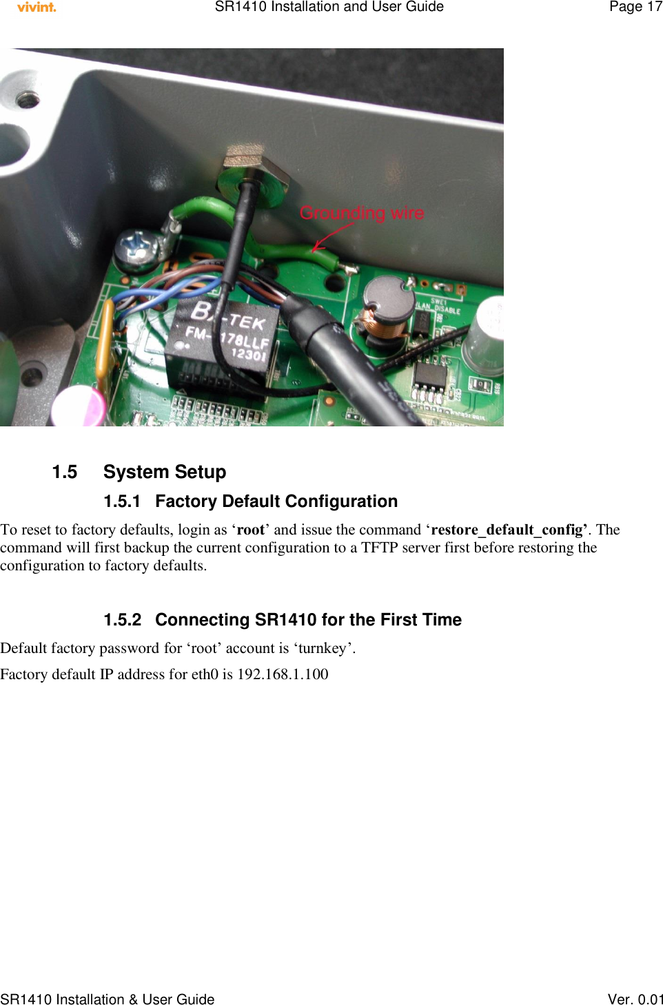    SR1410 Installation and User Guide  Page 17      SR1410 Installation &amp; User Guide   Ver. 0.01   1.5  System Setup 1.5.1  Factory Default Configuration To reset to factory defaults, login as ‘root’ and issue the command ‘restore_default_config’. The command will first backup the current configuration to a TFTP server first before restoring the configuration to factory defaults.  1.5.2  Connecting SR1410 for the First Time Default factory password for ‘root’ account is ‘turnkey’. Factory default IP address for eth0 is 192.168.1.100 