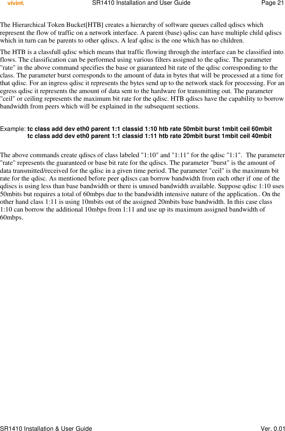    SR1410 Installation and User Guide  Page 21      SR1410 Installation &amp; User Guide   Ver. 0.01 The Hierarchical Token Bucket[HTB] creates a hierarchy of software queues called qdiscs which represent the flow of traffic on a network interface. A parent (base) qdisc can have multiple child qdiscs which in turn can be parents to other qdiscs. A leaf qdisc is the one which has no children. The HTB is a classfull qdisc which means that traffic flowing through the interface can be classified into flows. The classification can be performed using various filters assigned to the qdisc. The parameter &quot;rate&quot; in the above command specifies the base or guaranteed bit rate of the qdisc corresponding to the class. The parameter burst corresponds to the amount of data in bytes that will be processed at a time for that qdisc. For an ingress qdisc it represents the bytes send up to the network stack for processing. For an egress qdisc it represents the amount of data sent to the hardware for transmitting out. The parameter &quot;ceil&quot; or ceiling represents the maximum bit rate for the qdisc. HTB qdiscs have the capability to borrow bandwidth from peers which will be explained in the subsequent sections.   Example: tc class add dev eth0 parent 1:1 classid 1:10 htb rate 50mbit burst 1mbit ceil 60mbit                 tc class add dev eth0 parent 1:1 classid 1:11 htb rate 20mbit burst 1mbit ceil 40mbit  The above commands create qdiscs of class labeled &quot;1:10&quot; and &quot;1:11&quot; for the qdisc &quot;1:1&quot;.  The parameter &quot;rate&quot; represents the guaranteed or base bit rate for the qdiscs. The parameter &quot;burst&quot; is the amount of data transmitted/received for the qdisc in a given time period. The parameter &quot;ceil&quot; is the maximum bit rate for the qdisc. As mentioned before peer qdiscs can borrow bandwidth from each other if one of the qdiscs is using less than base bandwidth or there is unused bandwidth available. Suppose qdisc 1:10 uses 50mbits but requires a total of 60mbps due to the bandwidth intensive nature of the application.. On the other hand class 1:11 is using 10mbits out of the assigned 20mbits base bandwidth. In this case class 1:10 can borrow the additional 10mbps from 1:11 and use up its maximum assigned bandwidth of 60mbps.   