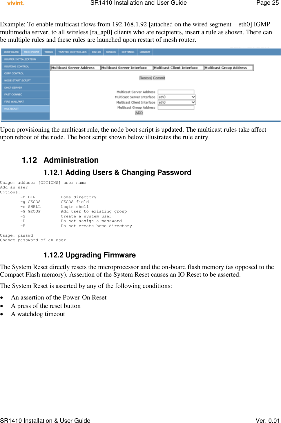    SR1410 Installation and User Guide  Page 25      SR1410 Installation &amp; User Guide   Ver. 0.01 Example: To enable multicast flows from 192.168.1.92 [attached on the wired segment – eth0] IGMP multimedia server, to all wireless [ra_ap0] clients who are recipients, insert a rule as shown. There can be multiple rules and these rules are launched upon restart of mesh router.  Upon provisioning the multicast rule, the node boot script is updated. The multicast rules take affect upon reboot of the node. The boot script shown below illustrates the rule entry.   1.12  Administration 1.12.1 Adding Users &amp; Changing Password Usage: adduser [OPTIONS] user_name Add an user Options:         -h DIR          Home directory         -g GECOS        GECOS field         -s SHELL        Login shell         -G GROUP        Add user to existing group         -S              Create a system user         -D              Do not assign a password         -H              Do not create home directory  Usage: passwd Change password of an user  1.12.2 Upgrading Firmware The System Reset directly resets the microprocessor and the on-board flash memory (as opposed to the Compact Flash memory). Assertion of the System Reset causes an IO Reset to be asserted. The System Reset is asserted by any of the following conditions:  An assertion of the Power-On Reset  A press of the reset button  A watchdog timeout  