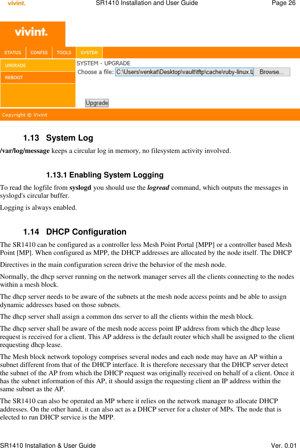    SR1410 Installation and User Guide  Page 26      SR1410 Installation &amp; User Guide   Ver. 0.01   1.13  System Log /var/log/message keeps a circular log in memory, no filesystem activity involved.  1.13.1 Enabling System Logging To read the logfile from syslogd you should use the logread command, which outputs the messages in syslogd&apos;s circular buffer. Logging is always enabled.  1.14  DHCP Configuration The SR1410 can be configured as a controller less Mesh Point Portal [MPP] or a controller based Mesh Point [MP]. When configured as MPP, the DHCP addresses are allocated by the node itself. The DHCP Directives in the main configuration screen drive the behavior of the mesh node.  Normally, the dhcp server running on the network manager serves all the clients connecting to the nodes within a mesh block.  The dhcp server needs to be aware of the subnets at the mesh node access points and be able to assign dynamic addresses based on those subnets. The dhcp server shall assign a common dns server to all the clients within the mesh block. The dhcp server shall be aware of the mesh node access point IP address from which the dhcp lease request is received for a client. This AP address is the default router which shall be assigned to the client requesting dhcp lease. The Mesh block network topology comprises several nodes and each node may have an AP within a subnet different from that of the DHCP interface. It is therefore necessary that the DHCP server detect the subnet of the AP from which the DHCP request was originally received on behalf of a client. Once it has the subnet information of this AP, it should assign the requesting client an IP address within the same subnet as the AP. The SR1410 can also be operated an MP where it relies on the network manager to allocate DHCP addresses. On the other hand, it can also act as a DHCP server for a cluster of MPs. The node that is elected to run DHCP service is the MPP. 