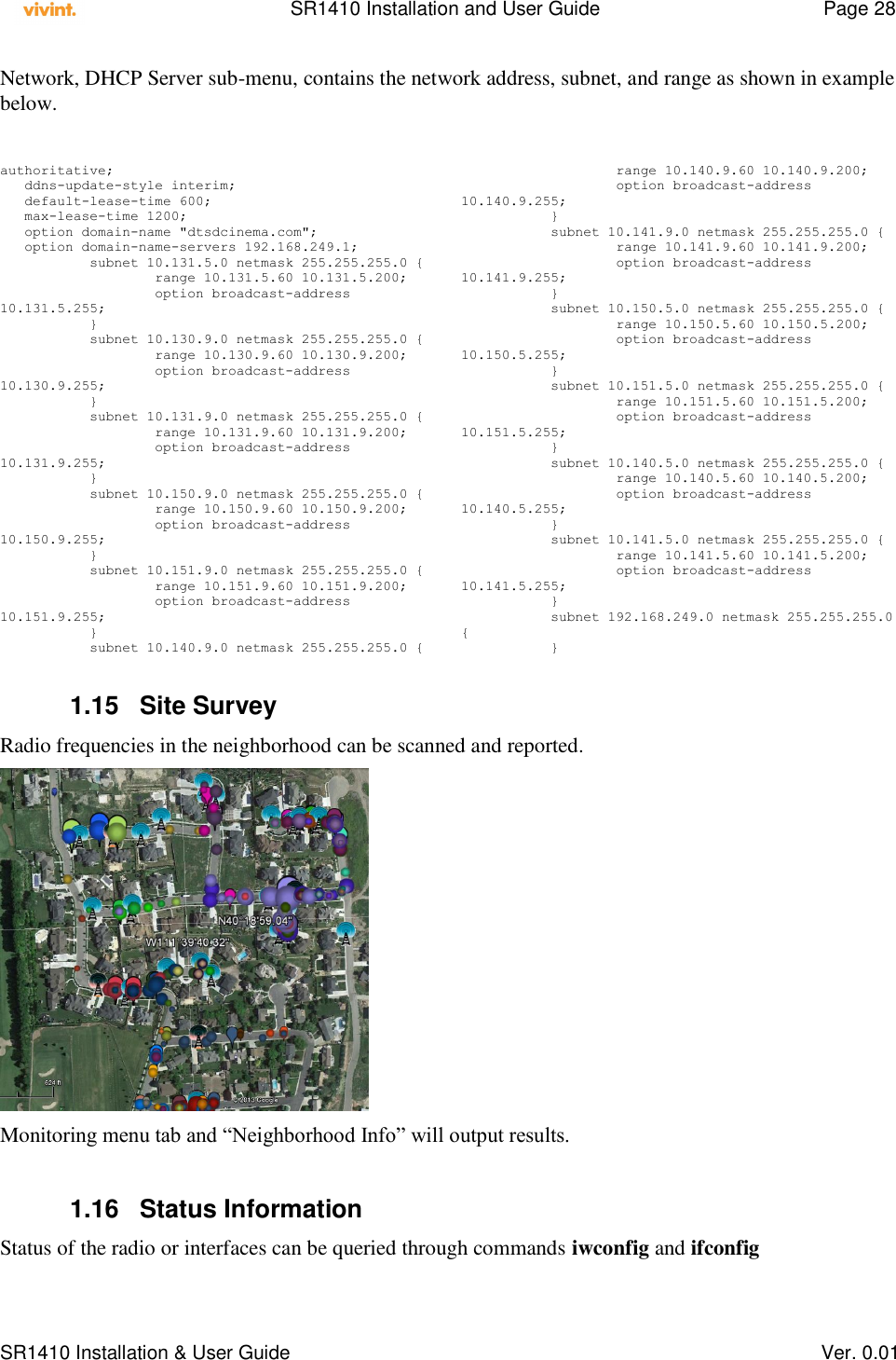    SR1410 Installation and User Guide  Page 28      SR1410 Installation &amp; User Guide   Ver. 0.01 Network, DHCP Server sub-menu, contains the network address, subnet, and range as shown in example below.  authoritative;    ddns-update-style interim;    default-lease-time 600;    max-lease-time 1200;    option domain-name &quot;dtsdcinema.com&quot;;    option domain-name-servers 192.168.249.1;            subnet 10.131.5.0 netmask 255.255.255.0 {                    range 10.131.5.60 10.131.5.200;                    option broadcast-address 10.131.5.255;            }            subnet 10.130.9.0 netmask 255.255.255.0 {                    range 10.130.9.60 10.130.9.200;                    option broadcast-address 10.130.9.255;            }            subnet 10.131.9.0 netmask 255.255.255.0 {                    range 10.131.9.60 10.131.9.200;                    option broadcast-address 10.131.9.255;            }            subnet 10.150.9.0 netmask 255.255.255.0 {                    range 10.150.9.60 10.150.9.200;                    option broadcast-address 10.150.9.255;            }            subnet 10.151.9.0 netmask 255.255.255.0 {                    range 10.151.9.60 10.151.9.200;                    option broadcast-address 10.151.9.255;            }            subnet 10.140.9.0 netmask 255.255.255.0 {                    range 10.140.9.60 10.140.9.200;                    option broadcast-address 10.140.9.255;            }            subnet 10.141.9.0 netmask 255.255.255.0 {                    range 10.141.9.60 10.141.9.200;                    option broadcast-address 10.141.9.255;            }            subnet 10.150.5.0 netmask 255.255.255.0 {                    range 10.150.5.60 10.150.5.200;                    option broadcast-address 10.150.5.255;            }            subnet 10.151.5.0 netmask 255.255.255.0 {                    range 10.151.5.60 10.151.5.200;                    option broadcast-address 10.151.5.255;            }            subnet 10.140.5.0 netmask 255.255.255.0 {                    range 10.140.5.60 10.140.5.200;                    option broadcast-address 10.140.5.255;            }            subnet 10.141.5.0 netmask 255.255.255.0 {                    range 10.141.5.60 10.141.5.200;                    option broadcast-address 10.141.5.255;            }            subnet 192.168.249.0 netmask 255.255.255.0 {            }  1.15  Site Survey Radio frequencies in the neighborhood can be scanned and reported.   Monitoring menu tab and “Neighborhood Info” will output results.  1.16  Status Information Status of the radio or interfaces can be queried through commands iwconfig and ifconfig 