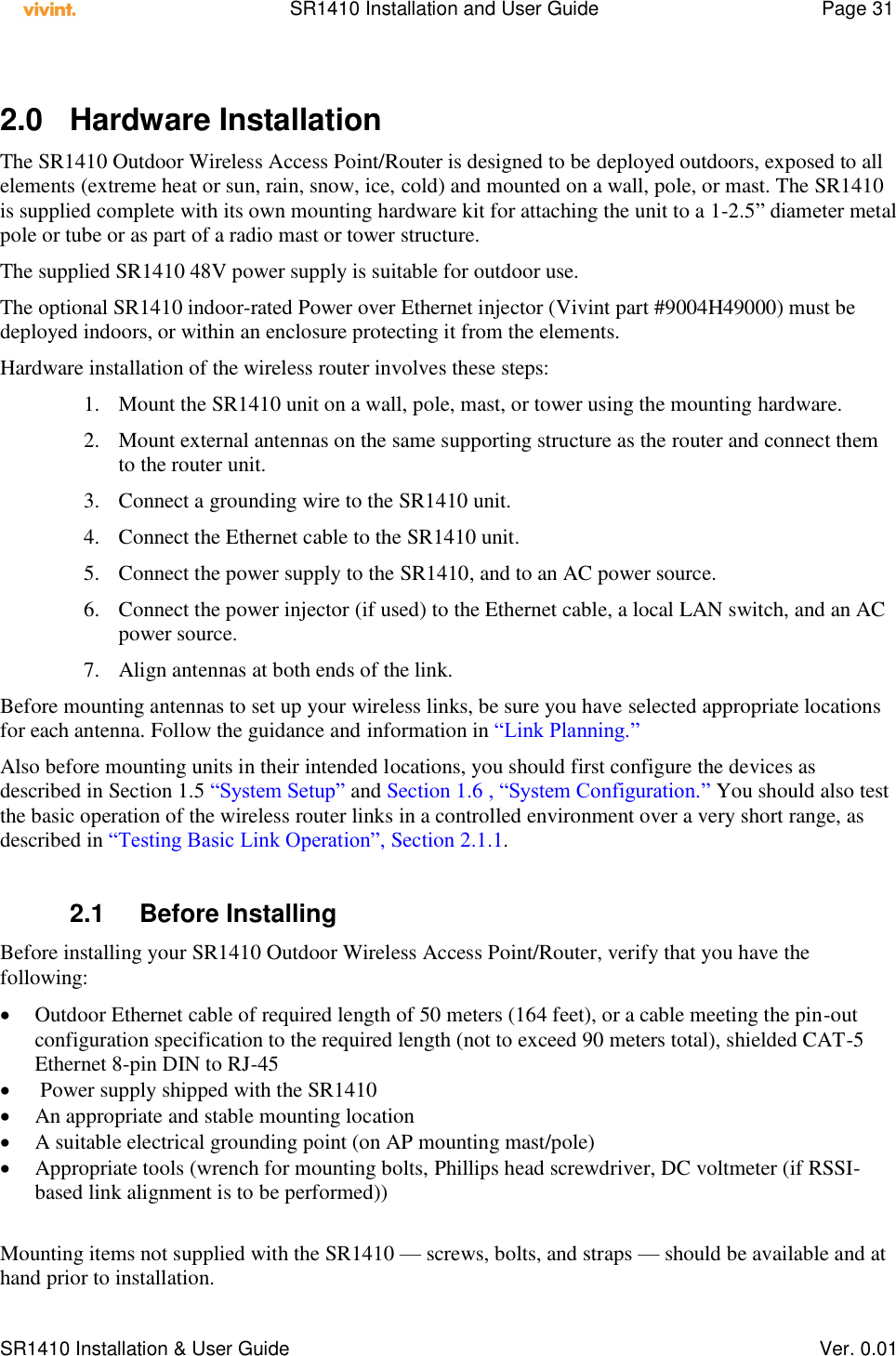    SR1410 Installation and User Guide  Page 31      SR1410 Installation &amp; User Guide   Ver. 0.01  2.0  Hardware Installation The SR1410 Outdoor Wireless Access Point/Router is designed to be deployed outdoors, exposed to all elements (extreme heat or sun, rain, snow, ice, cold) and mounted on a wall, pole, or mast. The SR1410 is supplied complete with its own mounting hardware kit for attaching the unit to a 1-2.5” diameter metal pole or tube or as part of a radio mast or tower structure. The supplied SR1410 48V power supply is suitable for outdoor use. The optional SR1410 indoor-rated Power over Ethernet injector (Vivint part #9004H49000) must be deployed indoors, or within an enclosure protecting it from the elements. Hardware installation of the wireless router involves these steps: 1. Mount the SR1410 unit on a wall, pole, mast, or tower using the mounting hardware. 2. Mount external antennas on the same supporting structure as the router and connect them to the router unit. 3. Connect a grounding wire to the SR1410 unit. 4. Connect the Ethernet cable to the SR1410 unit. 5. Connect the power supply to the SR1410, and to an AC power source. 6. Connect the power injector (if used) to the Ethernet cable, a local LAN switch, and an AC power source. 7. Align antennas at both ends of the link. Before mounting antennas to set up your wireless links, be sure you have selected appropriate locations for each antenna. Follow the guidance and information in “Link Planning.” Also before mounting units in their intended locations, you should first configure the devices as described in Section 1.5 “System Setup” and Section 1.6 , “System Configuration.” You should also test the basic operation of the wireless router links in a controlled environment over a very short range, as described in “Testing Basic Link Operation”, Section 2.1.1.  2.1  Before Installing Before installing your SR1410 Outdoor Wireless Access Point/Router, verify that you have the following:  Outdoor Ethernet cable of required length of 50 meters (164 feet), or a cable meeting the pin-out configuration specification to the required length (not to exceed 90 meters total), shielded CAT-5 Ethernet 8-pin DIN to RJ-45   Power supply shipped with the SR1410  An appropriate and stable mounting location  A suitable electrical grounding point (on AP mounting mast/pole)  Appropriate tools (wrench for mounting bolts, Phillips head screwdriver, DC voltmeter (if RSSI-based link alignment is to be performed))   Mounting items not supplied with the SR1410 — screws, bolts, and straps — should be available and at hand prior to installation. 