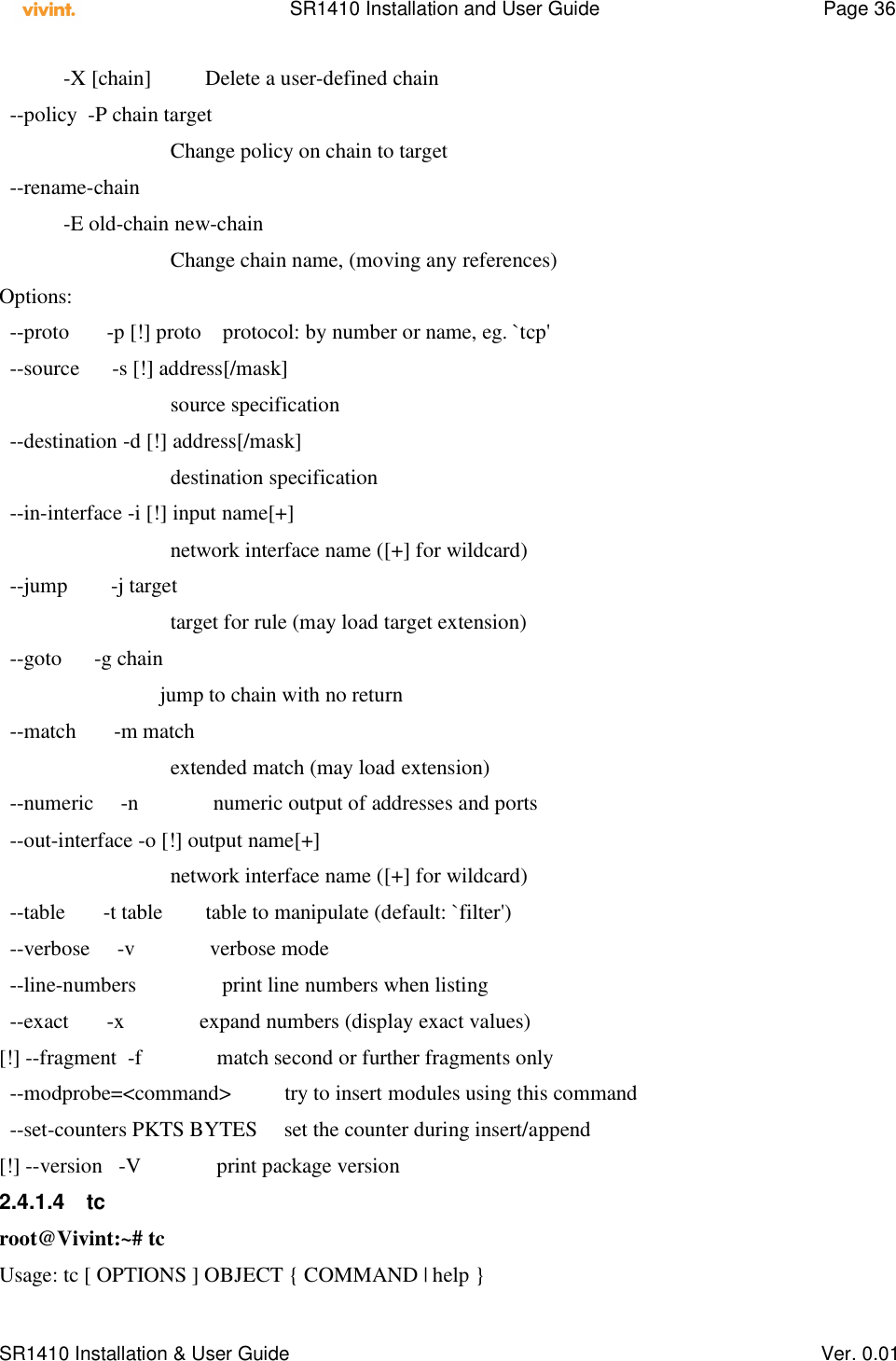    SR1410 Installation and User Guide  Page 36      SR1410 Installation &amp; User Guide   Ver. 0.01             -X [chain]          Delete a user-defined chain   --policy  -P chain target                                 Change policy on chain to target   --rename-chain             -E old-chain new-chain                                 Change chain name, (moving any references) Options:   --proto       -p [!] proto    protocol: by number or name, eg. `tcp&apos;   --source      -s [!] address[/mask]                                 source specification   --destination -d [!] address[/mask]                                 destination specification   --in-interface -i [!] input name[+]                                 network interface name ([+] for wildcard)   --jump        -j target                                 target for rule (may load target extension)   --goto      -g chain                               jump to chain with no return   --match       -m match                                 extended match (may load extension)   --numeric     -n              numeric output of addresses and ports   --out-interface -o [!] output name[+]                                 network interface name ([+] for wildcard)   --table       -t table        table to manipulate (default: `filter&apos;)   --verbose     -v              verbose mode   --line-numbers                print line numbers when listing   --exact       -x              expand numbers (display exact values) [!] --fragment  -f              match second or further fragments only   --modprobe=&lt;command&gt;          try to insert modules using this command   --set-counters PKTS BYTES     set the counter during insert/append [!] --version   -V              print package version 2.4.1.4  tc root@Vivint:~# tc Usage: tc [ OPTIONS ] OBJECT { COMMAND | help } 