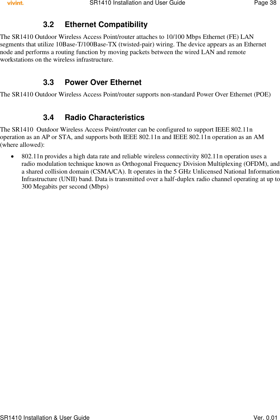    SR1410 Installation and User Guide  Page 38      SR1410 Installation &amp; User Guide   Ver. 0.01 3.2  Ethernet Compatibility The SR1410 Outdoor Wireless Access Point/router attaches to 10/100 Mbps Ethernet (FE) LAN segments that utilize 10Base-T/100Base-TX (twisted-pair) wiring. The device appears as an Ethernet node and performs a routing function by moving packets between the wired LAN and remote workstations on the wireless infrastructure.  3.3  Power Over Ethernet The SR1410 Outdoor Wireless Access Point/router supports non-standard Power Over Ethernet (POE)   3.4  Radio Characteristics The SR1410  Outdoor Wireless Access Point/router can be configured to support IEEE 802.11n operation as an AP or STA, and supports both IEEE 802.11n and IEEE 802.11n operation as an AM (where allowed):  802.11n provides a high data rate and reliable wireless connectivity 802.11n operation uses a radio modulation technique known as Orthogonal Frequency Division Multiplexing (OFDM), and a shared collision domain (CSMA/CA). It operates in the 5 GHz Unlicensed National Information Infrastructure (UNII) band. Data is transmitted over a half-duplex radio channel operating at up to 300 Megabits per second (Mbps)   