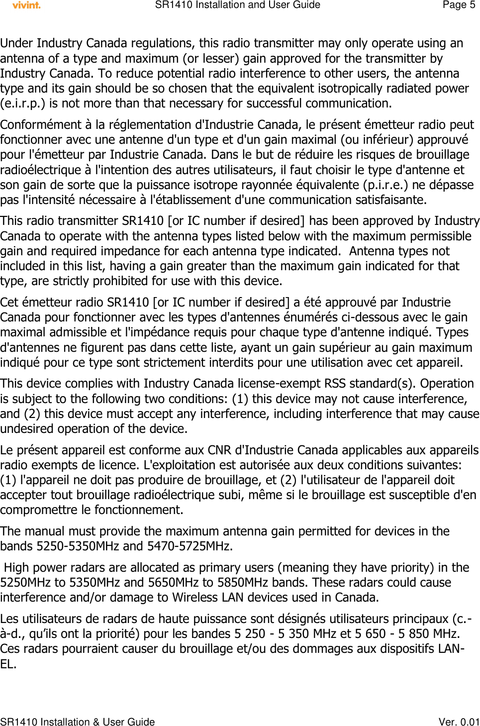    SR1410 Installation and User Guide  Page 5      SR1410 Installation &amp; User Guide   Ver. 0.01 Under Industry Canada regulations, this radio transmitter may only operate using an antenna of a type and maximum (or lesser) gain approved for the transmitter by Industry Canada. To reduce potential radio interference to other users, the antenna type and its gain should be so chosen that the equivalent isotropically radiated power (e.i.r.p.) is not more than that necessary for successful communication. Conformément à la réglementation d&apos;Industrie Canada, le présent émetteur radio peut fonctionner avec une antenne d&apos;un type et d&apos;un gain maximal (ou inférieur) approuvé pour l&apos;émetteur par Industrie Canada. Dans le but de réduire les risques de brouillage radioélectrique à l&apos;intention des autres utilisateurs, il faut choisir le type d&apos;antenne et son gain de sorte que la puissance isotrope rayonnée équivalente (p.i.r.e.) ne dépasse pas l&apos;intensité nécessaire à l&apos;établissement d&apos;une communication satisfaisante. This radio transmitter SR1410 [or IC number if desired] has been approved by Industry Canada to operate with the antenna types listed below with the maximum permissible gain and required impedance for each antenna type indicated.  Antenna types not included in this list, having a gain greater than the maximum gain indicated for that type, are strictly prohibited for use with this device. Cet émetteur radio SR1410 [or IC number if desired] a été approuvé par Industrie Canada pour fonctionner avec les types d&apos;antennes énumérés ci-dessous avec le gain maximal admissible et l&apos;impédance requis pour chaque type d&apos;antenne indiqué. Types d&apos;antennes ne figurent pas dans cette liste, ayant un gain supérieur au gain maximum indiqué pour ce type sont strictement interdits pour une utilisation avec cet appareil. This device complies with Industry Canada license-exempt RSS standard(s). Operation is subject to the following two conditions: (1) this device may not cause interference, and (2) this device must accept any interference, including interference that may cause undesired operation of the device. Le présent appareil est conforme aux CNR d&apos;Industrie Canada applicables aux appareils radio exempts de licence. L&apos;exploitation est autorisée aux deux conditions suivantes: (1) l&apos;appareil ne doit pas produire de brouillage, et (2) l&apos;utilisateur de l&apos;appareil doit accepter tout brouillage radioélectrique subi, même si le brouillage est susceptible d&apos;en compromettre le fonctionnement. The manual must provide the maximum antenna gain permitted for devices in the bands 5250-5350MHz and 5470-5725MHz.  High power radars are allocated as primary users (meaning they have priority) in the 5250MHz to 5350MHz and 5650MHz to 5850MHz bands. These radars could cause interference and/or damage to Wireless LAN devices used in Canada. Les utilisateurs de radars de haute puissance sont désignés utilisateurs principaux (c.-à-d., qu’ils ont la priorité) pour les bandes 5 250 - 5 350 MHz et 5 650 - 5 850 MHz. Ces radars pourraient causer du brouillage et/ou des dommages aux dispositifs LAN-EL.  