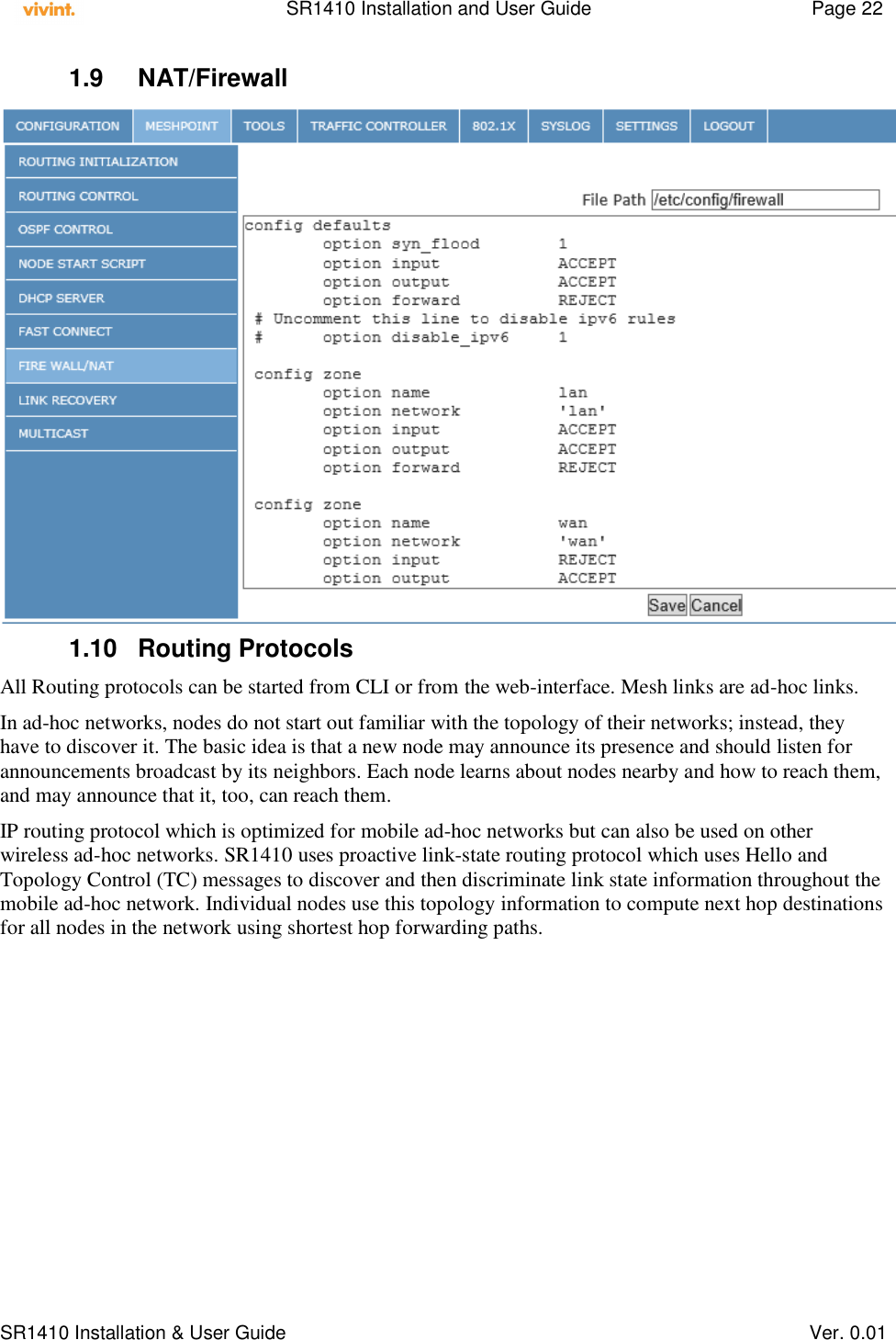    SR1410 Installation and User Guide  Page 22      SR1410 Installation &amp; User Guide   Ver. 0.01 1.9  NAT/Firewall  1.10  Routing Protocols All Routing protocols can be started from CLI or from the web-interface. Mesh links are ad-hoc links. In ad-hoc networks, nodes do not start out familiar with the topology of their networks; instead, they have to discover it. The basic idea is that a new node may announce its presence and should listen for announcements broadcast by its neighbors. Each node learns about nodes nearby and how to reach them, and may announce that it, too, can reach them. IP routing protocol which is optimized for mobile ad-hoc networks but can also be used on other wireless ad-hoc networks. SR1410 uses proactive link-state routing protocol which uses Hello and Topology Control (TC) messages to discover and then discriminate link state information throughout the mobile ad-hoc network. Individual nodes use this topology information to compute next hop destinations for all nodes in the network using shortest hop forwarding paths. 