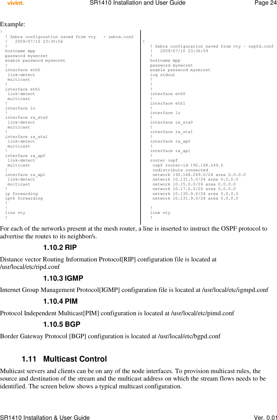    SR1410 Installation and User Guide  Page 24      SR1410 Installation &amp; User Guide   Ver. 0.01 Example: !   ! Zebra configuration saved from vty   - zebra.conf   !   2009/07/10 23:30:56   !   hostname mpp   password mysecret   enable password mysecret   !   interface eth0    link-detect    multicast   !   interface eth1    link-detect    multicast   !   interface lo   !   interface ra_sta0    link-detect    multicast   !   interface ra_sta1    link-detect    multicast   !   interface ra_ap0    link-detect    multicast   !   interface ra_ap1    link-detect    multicast   !   ip forwarding   ipv6 forwarding   !   !   line vty   !    !    ! Zebra configuration saved from vty – ospfd.conf    !   2009/07/10 23:36:59    !    hostname mpp    password mysecret    enable password mysecret    log stdout    !    !    !    interface eth0    !    interface eth1    !    interface lo    !    interface ra_sta0    !    interface ra_sta1    !    interface ra_ap0    !    interface ra_ap1    !    router ospf     ospf router-id 192.168.249.5     redistribute connected     network 192.168.249.0/24 area 0.0.0.0     network 10.131.5.0/24 area 0.0.0.0     network 10.15.0.0/24 area 0.0.0.0     network 10.17.0.0/24 area 0.0.0.0     network 10.130.9.0/24 area 0.0.0.0     network 10.131.9.0/24 area 0.0.0.0         !    line vty    ! For each of the networks present at the mesh router, a line is inserted to instruct the OSPF protocol to advertise the routes to its neighbor/s. 1.10.2 RIP Distance vector Routing Information Protocol[RIP] configuration file is located at /usr/local/etc/ripd.conf 1.10.3 IGMP Internet Group Management Protocol[IGMP] configuration file is located at /usr/local/etc/igmpd.conf 1.10.4 PIM  Protocol Independent Multicast[PIM] configuration is located at /usr/local/etc/pimd.conf 1.10.5 BGP Border Gateway Protocol [BGP] configuration is located at /usr/local/etc/bgpd.conf  1.11  Multicast Control Multicast servers and clients can be on any of the node interfaces. To provision multicast rules, the source and destination of the stream and the multicast address on which the stream flows needs to be identified. The screen below shows a typical multicast configuration. 