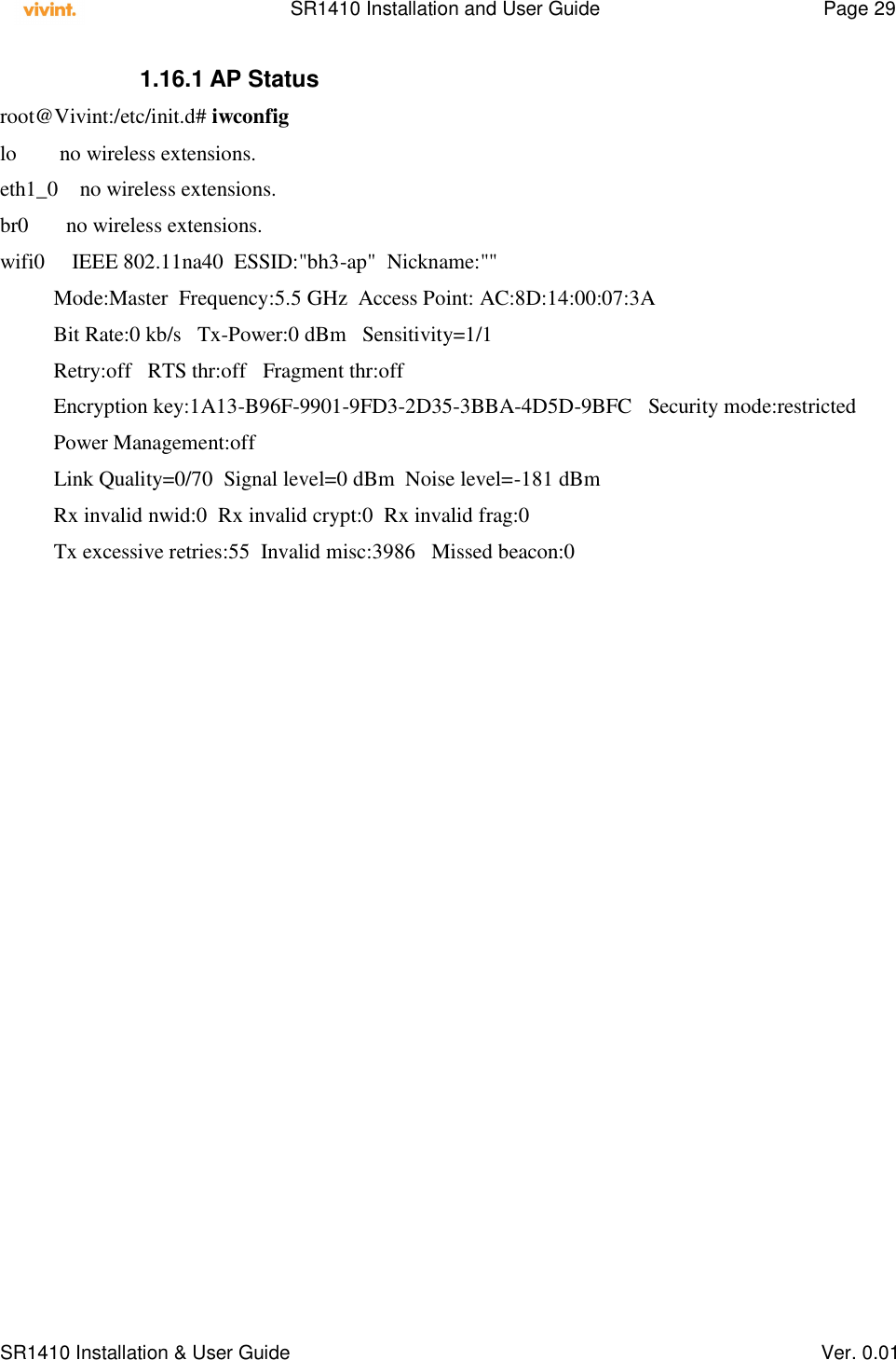    SR1410 Installation and User Guide  Page 29      SR1410 Installation &amp; User Guide   Ver. 0.01 1.16.1 AP Status root@Vivint:/etc/init.d# iwconfig lo        no wireless extensions. eth1_0    no wireless extensions. br0       no wireless extensions. wifi0     IEEE 802.11na40  ESSID:&quot;bh3-ap&quot;  Nickname:&quot;&quot;           Mode:Master  Frequency:5.5 GHz  Access Point: AC:8D:14:00:07:3A           Bit Rate:0 kb/s   Tx-Power:0 dBm   Sensitivity=1/1           Retry:off   RTS thr:off   Fragment thr:off           Encryption key:1A13-B96F-9901-9FD3-2D35-3BBA-4D5D-9BFC   Security mode:restricted           Power Management:off           Link Quality=0/70  Signal level=0 dBm  Noise level=-181 dBm           Rx invalid nwid:0  Rx invalid crypt:0  Rx invalid frag:0           Tx excessive retries:55  Invalid misc:3986   Missed beacon:0