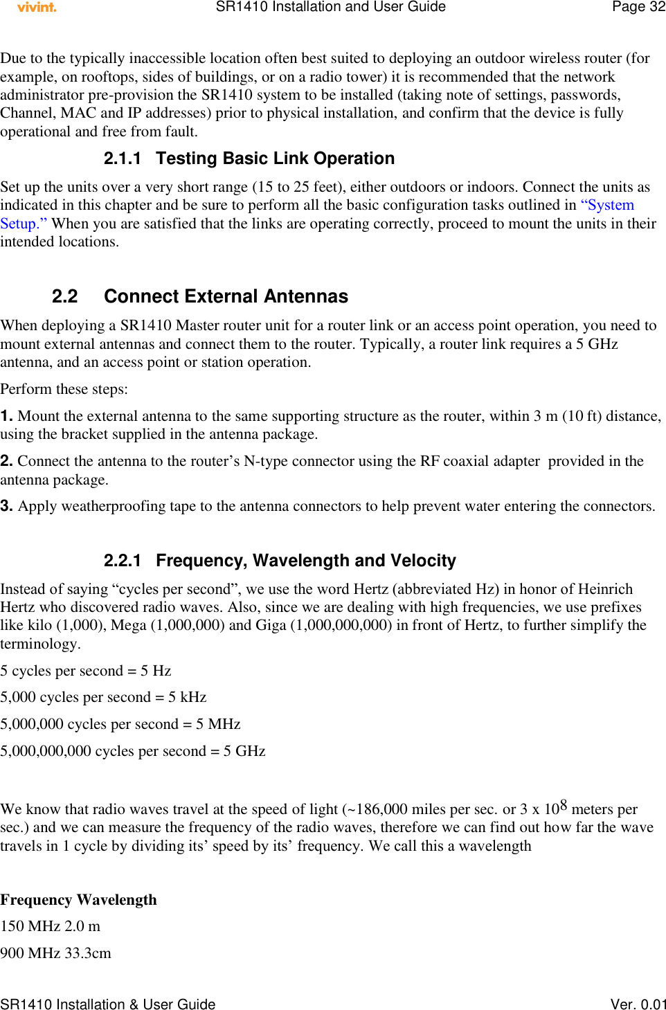    SR1410 Installation and User Guide  Page 32      SR1410 Installation &amp; User Guide   Ver. 0.01 Due to the typically inaccessible location often best suited to deploying an outdoor wireless router (for example, on rooftops, sides of buildings, or on a radio tower) it is recommended that the network administrator pre-provision the SR1410 system to be installed (taking note of settings, passwords, Channel, MAC and IP addresses) prior to physical installation, and confirm that the device is fully operational and free from fault. 2.1.1  Testing Basic Link Operation Set up the units over a very short range (15 to 25 feet), either outdoors or indoors. Connect the units as indicated in this chapter and be sure to perform all the basic configuration tasks outlined in “System Setup.” When you are satisfied that the links are operating correctly, proceed to mount the units in their intended locations.  2.2  Connect External Antennas When deploying a SR1410 Master router unit for a router link or an access point operation, you need to mount external antennas and connect them to the router. Typically, a router link requires a 5 GHz antenna, and an access point or station operation. Perform these steps: 1. Mount the external antenna to the same supporting structure as the router, within 3 m (10 ft) distance, using the bracket supplied in the antenna package. 2. Connect the antenna to the router’s N-type connector using the RF coaxial adapter  provided in the antenna package. 3. Apply weatherproofing tape to the antenna connectors to help prevent water entering the connectors.  2.2.1  Frequency, Wavelength and Velocity Instead of saying “cycles per second”, we use the word Hertz (abbreviated Hz) in honor of Heinrich Hertz who discovered radio waves. Also, since we are dealing with high frequencies, we use prefixes like kilo (1,000), Mega (1,000,000) and Giga (1,000,000,000) in front of Hertz, to further simplify the terminology. 5 cycles per second = 5 Hz 5,000 cycles per second = 5 kHz 5,000,000 cycles per second = 5 MHz 5,000,000,000 cycles per second = 5 GHz  We know that radio waves travel at the speed of light (~186,000 miles per sec. or 3 x 108 meters per sec.) and we can measure the frequency of the radio waves, therefore we can find out how far the wave travels in 1 cycle by dividing its’ speed by its’ frequency. We call this a wavelength  Frequency Wavelength 150 MHz 2.0 m 900 MHz 33.3cm 