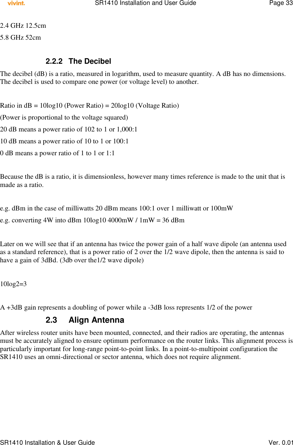    SR1410 Installation and User Guide  Page 33      SR1410 Installation &amp; User Guide   Ver. 0.01 2.4 GHz 12.5cm 5.8 GHz 52cm  2.2.2  The Decibel The decibel (dB) is a ratio, measured in logarithm, used to measure quantity. A dB has no dimensions. The decibel is used to compare one power (or voltage level) to another.  Ratio in dB = 10log10 (Power Ratio) = 20log10 (Voltage Ratio) (Power is proportional to the voltage squared) 20 dB means a power ratio of 102 to 1 or 1,000:1 10 dB means a power ratio of 10 to 1 or 100:1 0 dB means a power ratio of 1 to 1 or 1:1  Because the dB is a ratio, it is dimensionless, however many times reference is made to the unit that is made as a ratio.  e.g. dBm in the case of milliwatts 20 dBm means 100:1 over 1 milliwatt or 100mW e.g. converting 4W into dBm 10log10 4000mW / 1mW = 36 dBm  Later on we will see that if an antenna has twice the power gain of a half wave dipole (an antenna used as a standard reference), that is a power ratio of 2 over the 1/2 wave dipole, then the antenna is said to have a gain of 3dBd. (3db over the1/2 wave dipole)  10log2=3  A +3dB gain represents a doubling of power while a -3dB loss represents 1/2 of the power 2.3  Align Antenna After wireless router units have been mounted, connected, and their radios are operating, the antennas must be accurately aligned to ensure optimum performance on the router links. This alignment process is particularly important for long-range point-to-point links. In a point-to-multipoint configuration the SR1410 uses an omni-directional or sector antenna, which does not require alignment. 