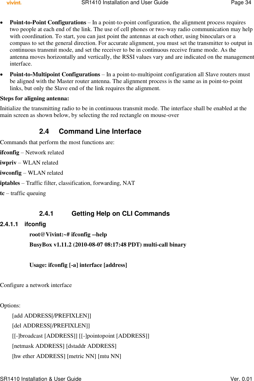    SR1410 Installation and User Guide  Page 34      SR1410 Installation &amp; User Guide   Ver. 0.01  Point-to-Point Configurations – In a point-to-point configuration, the alignment process requires two people at each end of the link. The use of cell phones or two-way radio communication may help with coordination. To start, you can just point the antennas at each other, using binoculars or a compass to set the general direction. For accurate alignment, you must set the transmitter to output in continuous transmit mode, and set the receiver to be in continuous receive frame mode. As the antenna moves horizontally and vertically, the RSSI values vary and are indicated on the management interface.  Point-to-Multipoint Configurations – In a point-to-multipoint configuration all Slave routers must be aligned with the Master router antenna. The alignment process is the same as in point-to-point links, but only the Slave end of the link requires the alignment. Steps for aligning antenna: Initialize the transmitting radio to be in continuous transmit mode. The interface shall be enabled at the main screen as shown below, by selecting the red rectangle on mouse-over   2.4  Command Line Interface Commands that perform the most functions are: ifconfig – Network related iwpriv – WLAN related iwconfig – WLAN related iptables – Traffic filter, classification, forwarding, NAT tc – traffic queuing  2.4.1         Getting Help on CLI Commands 2.4.1.1  ifconfig  root@Vivint:~# ifconfig --help BusyBox v1.11.2 (2010-08-07 08:17:48 PDT) multi-call binary  Usage: ifconfig [-a] interface [address]  Configure a network interface  Options:         [add ADDRESS[/PREFIXLEN]]         [del ADDRESS[/PREFIXLEN]]         [[-]broadcast [ADDRESS]] [[-]pointopoint [ADDRESS]]         [netmask ADDRESS] [dstaddr ADDRESS]         [hw ether ADDRESS] [metric NN] [mtu NN] 