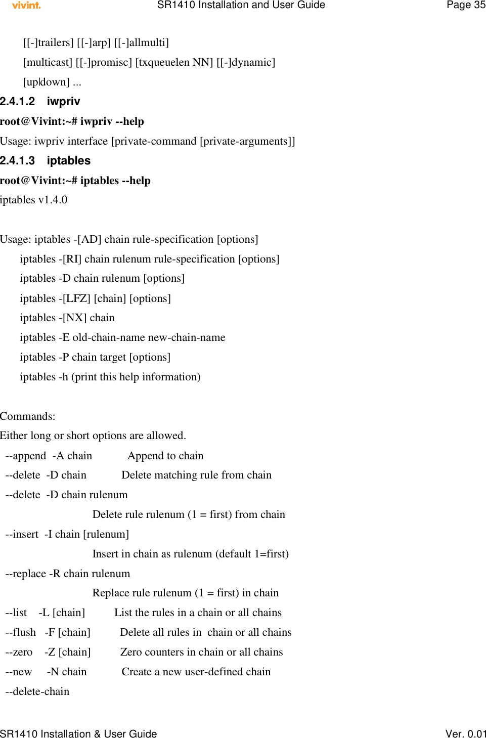    SR1410 Installation and User Guide  Page 35      SR1410 Installation &amp; User Guide   Ver. 0.01         [[-]trailers] [[-]arp] [[-]allmulti]         [multicast] [[-]promisc] [txqueuelen NN] [[-]dynamic]         [up|down] ... 2.4.1.2  iwpriv root@Vivint:~# iwpriv --help Usage: iwpriv interface [private-command [private-arguments]] 2.4.1.3  iptables root@Vivint:~# iptables --help iptables v1.4.0  Usage: iptables -[AD] chain rule-specification [options]        iptables -[RI] chain rulenum rule-specification [options]        iptables -D chain rulenum [options]        iptables -[LFZ] [chain] [options]        iptables -[NX] chain        iptables -E old-chain-name new-chain-name        iptables -P chain target [options]        iptables -h (print this help information)  Commands: Either long or short options are allowed.   --append  -A chain            Append to chain   --delete  -D chain            Delete matching rule from chain   --delete  -D chain rulenum                                 Delete rule rulenum (1 = first) from chain   --insert  -I chain [rulenum]                                 Insert in chain as rulenum (default 1=first)   --replace -R chain rulenum                                 Replace rule rulenum (1 = first) in chain   --list    -L [chain]          List the rules in a chain or all chains   --flush   -F [chain]          Delete all rules in  chain or all chains   --zero    -Z [chain]          Zero counters in chain or all chains   --new     -N chain            Create a new user-defined chain   --delete-chain 