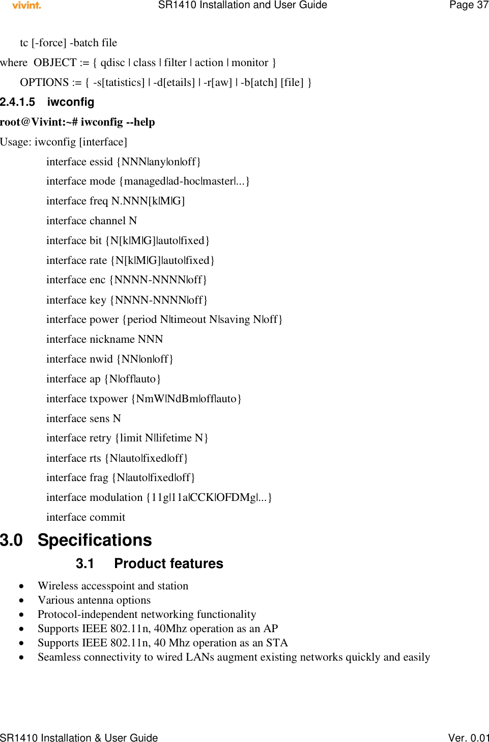    SR1410 Installation and User Guide  Page 37      SR1410 Installation &amp; User Guide   Ver. 0.01        tc [-force] -batch file where  OBJECT := { qdisc | class | filter | action | monitor }        OPTIONS := { -s[tatistics] | -d[etails] | -r[aw] | -b[atch] [file] } 2.4.1.5  iwconfig root@Vivint:~# iwconfig --help Usage: iwconfig [interface]                 interface essid {NNN|any|on|off}                 interface mode {managed|ad-hoc|master|...}                 interface freq N.NNN[k|M|G]                 interface channel N                 interface bit {N[k|M|G]|auto|fixed}                 interface rate {N[k|M|G]|auto|fixed}                 interface enc {NNNN-NNNN|off}                 interface key {NNNN-NNNN|off}                 interface power {period N|timeout N|saving N|off}                 interface nickname NNN                 interface nwid {NN|on|off}                 interface ap {N|off|auto}                 interface txpower {NmW|NdBm|off|auto}                 interface sens N                 interface retry {limit N|lifetime N}                 interface rts {N|auto|fixed|off}                 interface frag {N|auto|fixed|off}                 interface modulation {11g|11a|CCK|OFDMg|...}                 interface commit 3.0  Specifications 3.1  Product features  Wireless accesspoint and station  Various antenna options  Protocol-independent networking functionality  Supports IEEE 802.11n, 40Mhz operation as an AP  Supports IEEE 802.11n, 40 Mhz operation as an STA  Seamless connectivity to wired LANs augment existing networks quickly and easily  