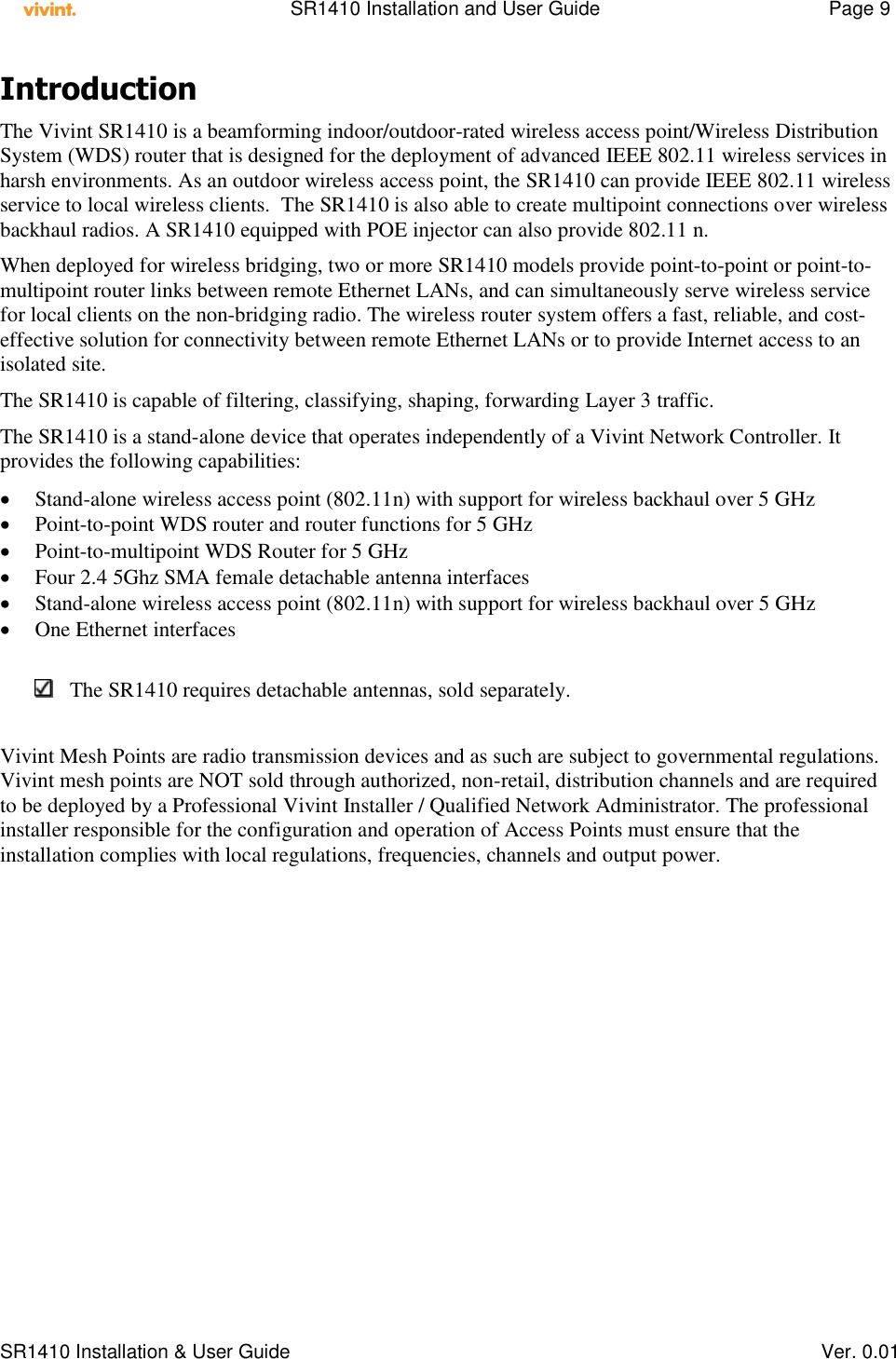    SR1410 Installation and User Guide  Page 9      SR1410 Installation &amp; User Guide   Ver. 0.01 Introduction  The Vivint SR1410 is a beamforming indoor/outdoor-rated wireless access point/Wireless Distribution System (WDS) router that is designed for the deployment of advanced IEEE 802.11 wireless services in harsh environments. As an outdoor wireless access point, the SR1410 can provide IEEE 802.11 wireless service to local wireless clients.  The SR1410 is also able to create multipoint connections over wireless backhaul radios. A SR1410 equipped with POE injector can also provide 802.11 n. When deployed for wireless bridging, two or more SR1410 models provide point-to-point or point-to-multipoint router links between remote Ethernet LANs, and can simultaneously serve wireless service for local clients on the non-bridging radio. The wireless router system offers a fast, reliable, and cost-effective solution for connectivity between remote Ethernet LANs or to provide Internet access to an isolated site. The SR1410 is capable of filtering, classifying, shaping, forwarding Layer 3 traffic. The SR1410 is a stand-alone device that operates independently of a Vivint Network Controller. It provides the following capabilities:   Stand-alone wireless access point (802.11n) with support for wireless backhaul over 5 GHz   Point-to-point WDS router and router functions for 5 GHz   Point-to-multipoint WDS Router for 5 GHz   Four 2.4 5Ghz SMA female detachable antenna interfaces  Stand-alone wireless access point (802.11n) with support for wireless backhaul over 5 GHz  One Ethernet interfaces   The SR1410 requires detachable antennas, sold separately.  Vivint Mesh Points are radio transmission devices and as such are subject to governmental regulations. Vivint mesh points are NOT sold through authorized, non-retail, distribution channels and are required to be deployed by a Professional Vivint Installer / Qualified Network Administrator. The professional installer responsible for the configuration and operation of Access Points must ensure that the installation complies with local regulations, frequencies, channels and output power.  