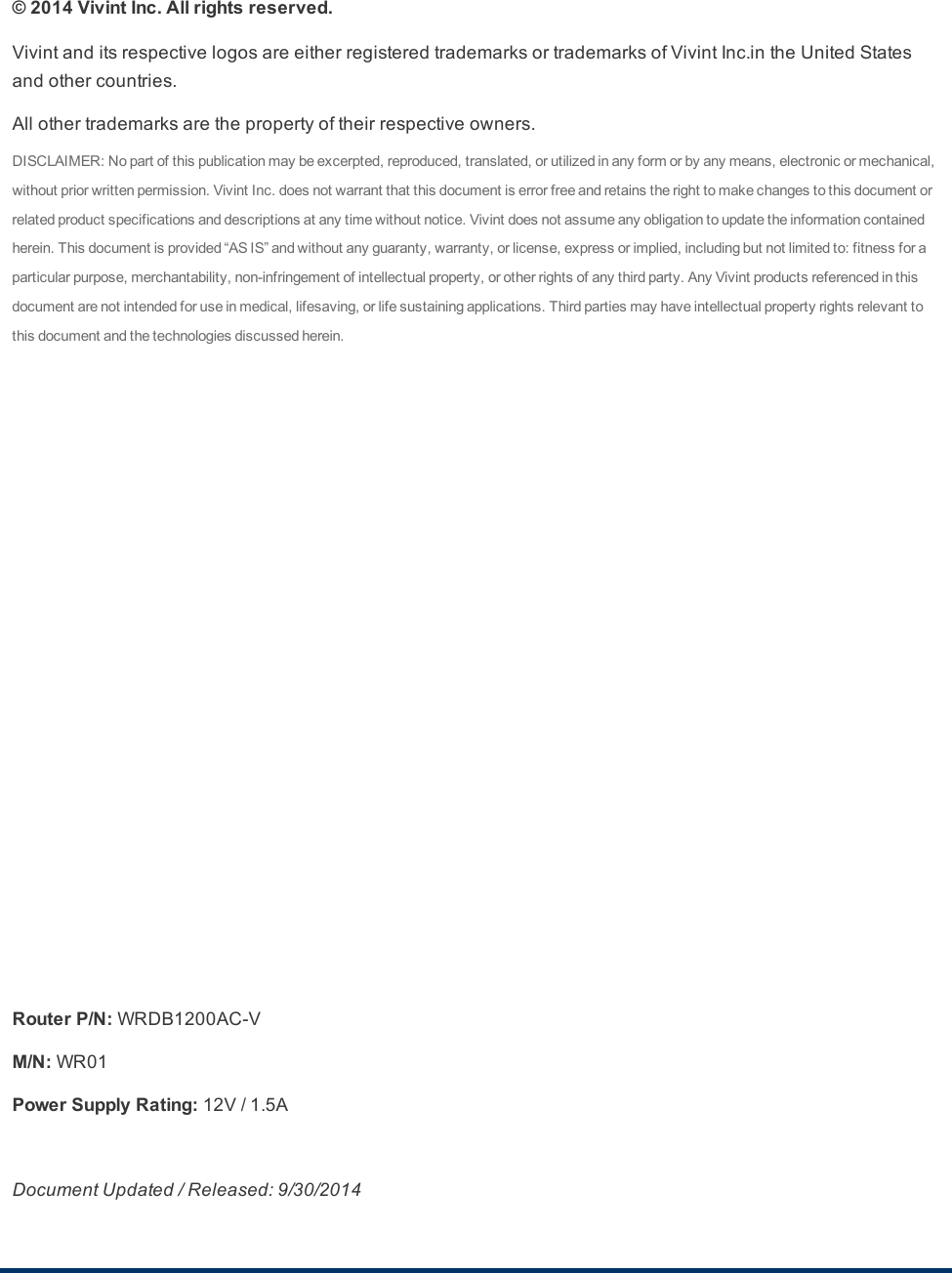 © 2014 Vivint Inc. All rights reserved.VivintanditsrespectivelogosareeitherregisteredtrademarksortrademarksofVivintInc.intheUnitedStatesandothercountries.Allothertrademarksarethepropertyoftheirrespectiveowners.DISCLAIMER:Nopartofthispublicationmaybeexcerpted,reproduced,translated,orutilizedinanyformorbyanymeans,electronicormechanical,withoutpriorwrittenpermission.VivintInc.doesnotwarrantthatthisdocumentiserrorfreeandretainstherighttomakechangestothisdocumentorrelatedproductspecificationsanddescriptionsatanytimewithoutnotice.Vivintdoesnotassumeanyobligationtoupdatetheinformationcontainedherein.Thisdocumentisprovided“ASIS”andwithoutanyguaranty,warranty,orlicense,expressorimplied,includingbutnotlimitedto:fitnessforaparticularpurpose,merchantability,non-infringementofintellectualproperty,orotherrightsofanythirdparty.AnyVivintproductsreferencedinthisdocumentarenotintendedforuseinmedical,lifesaving,orlifesustainingapplications.Thirdpartiesmayhaveintellectualpropertyrightsrelevanttothisdocumentandthetechnologiesdiscussedherein.Router P/N:WRDB1200AC-VM/N:WR01Power Supply Rating:12V/1.5ADocument Updated / Released: 9/30/2014